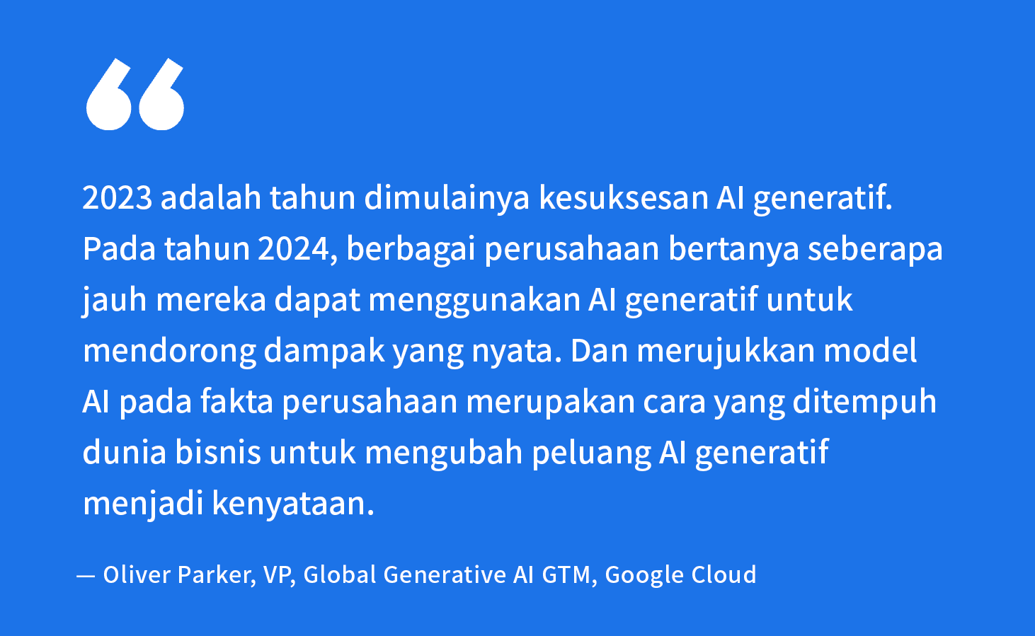 “2023 adalah tahun dimulainya kesuksesan AI generatif. Pada tahun 2024, berbagai perusahaan bertanya seberapa jauh mereka dapat menggunakan AI generatif untuk mendorong dampak yang nyata. Dan merujukkan model AI pada fakta perusahaan merupakan cara yang ditempuh dunia bisnis untuk mengubah peluang AI generatif menjadi kenyataan.” — Oliver Parker, VP, Global Generative AI GTM, Google Cloud