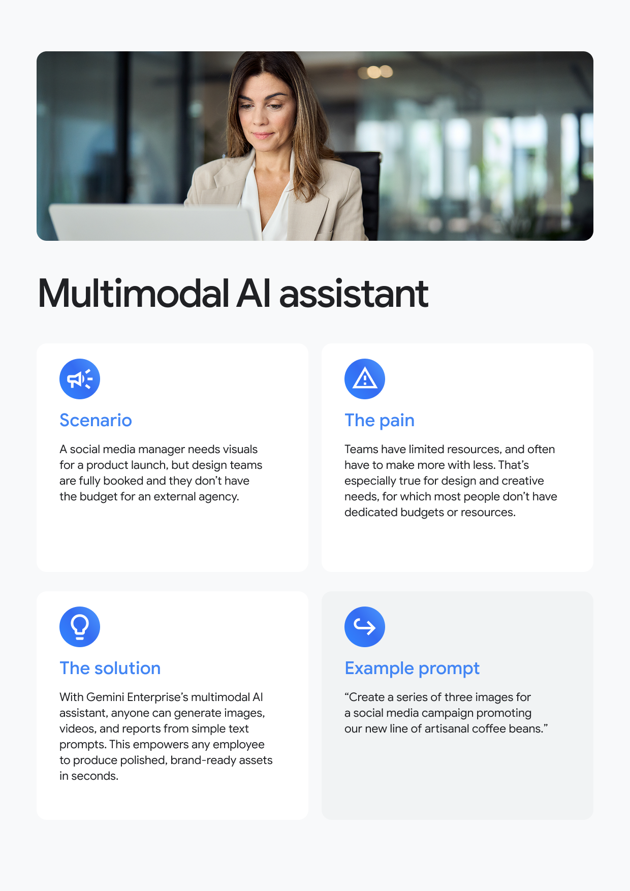 Multimodal Al assistant Scenario A social media manager needs visuals for a product launch, but design teams are fully booked and they don't have the budget for an external agency. A The pain Teams have limited resources, and often have to make more with less. That's especially true for design and creative needs, for which most people don't have dedicated budgets or resources. The solution With Gemini Enterprise's multimodal Al assistant, anyone can generate images, videos, and reports from simple text prompts. This empowers any employee to produce polished, brand-ready assets in seconds. Example prompt "Create a series of three images for a social media campaign promoting our new line of artisanal coffee beans."