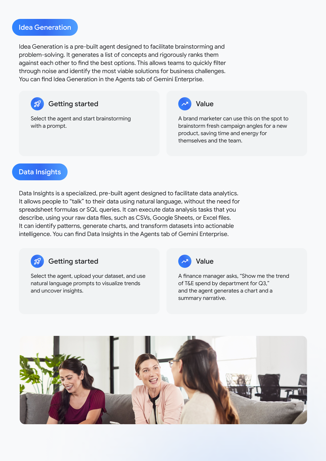 Idea Generation Idea Generation is a pre-built agent designed to facilitate brainstorming and problem-solving. It generates a list of concepts and rigorously ranks them against each other to find the best options. This allows teams to quickly filter through noise and identify the most viable solutions for business challenges. You can find Idea Generation in the Agents tab of Gemini Enterprise. Getting started Select the agent and start brainstorming with a prompt. Value A brand marketer can use this on the spot to brainstorm fresh campaign angles for a new product, saving time and energy for themselves and the team. Data Insights Data Insights is a specialized, pre-built agent designed to facilitate data analytics. It allows people to "talk" to their data using natural language, without the need for spreadsheet formulas or SQL queries. It can execute data analysis tasks that you describe, using your raw data files, such as CSVs, Google Sheets, or Excel files. It can identify patterns, generate charts, and transform datasets into actionable intelligence. You can find Data Insights in the Agents tab of Gemini Enterprise. Getting started Select the agent, upload your dataset, and use natural language prompts to visualize trends and uncover insights. Value A finance manager asks, "Show me the trend of T&E spend by department for Q3," and the agent generates a chart and a summary narrative.