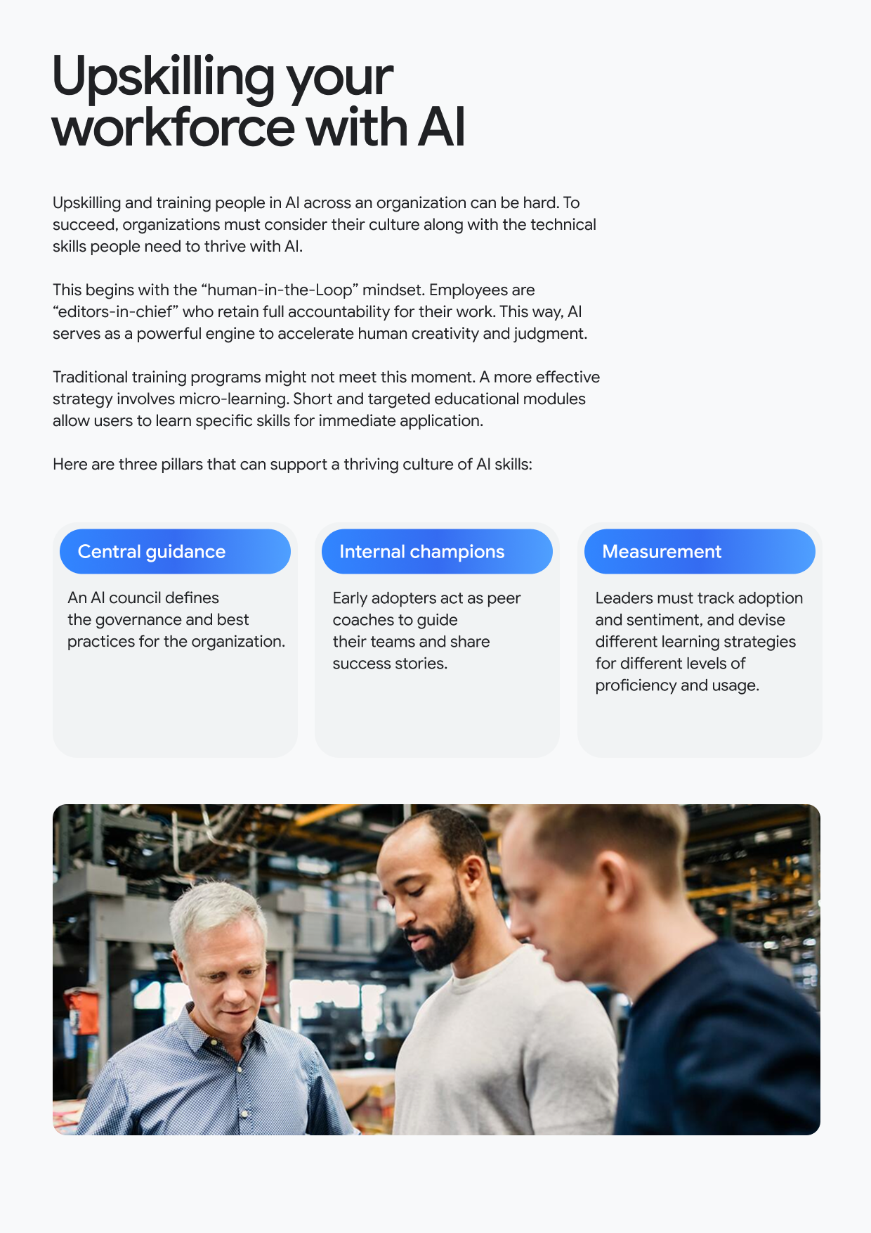 Upskilling your workforce with Al Upskilling and training people in Al across an organization can be hard. To succeed, organizations must consider their culture along with the technical skills people need to thrive with Al. This begins with the "human-in-the-Loop" mindset. Employees are "editors-in-chief" who retain full accountability for their work. This way, Al serves as a powerful engine to accelerate human creativity and judgment. Traditional training programs might not meet this moment. A more effective strategy involves micro-learning. Short and targeted educational modules allow users to learn specific skills for immediate application. Here are three pillars that can support a thriving culture of Al skills: Central guidance An Al council defines the governance and best practices for the organization. Internal champions Early adopters act as peer coaches to guide their teams and share success stories. Measurement Leaders must track adoption and sentiment, and devise different learning strategies for different levels of proficiency and usage.