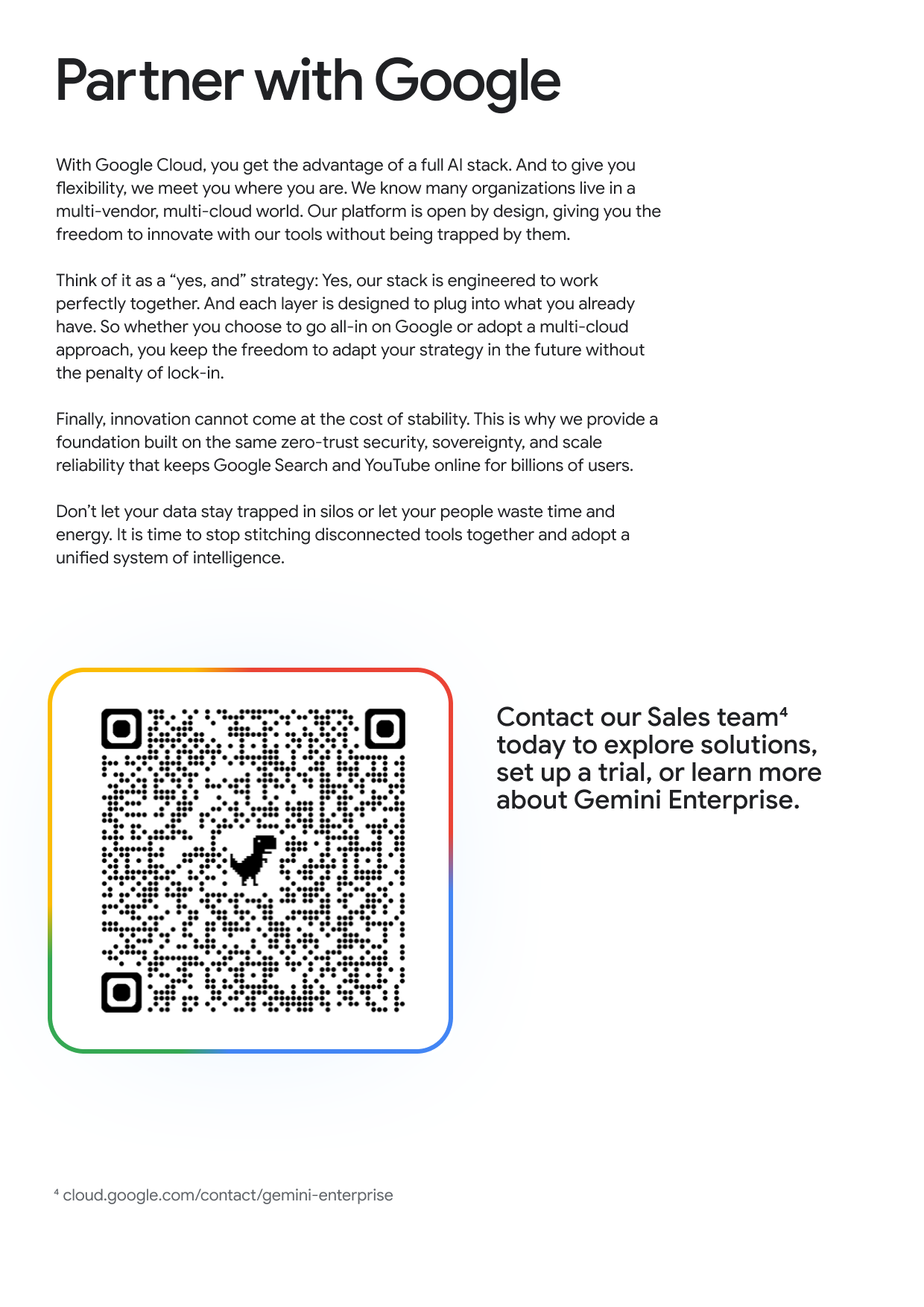 Partner with Google With Google Cloud, you get the advantage of a full Al stack. And to give you flexibility, we meet you where you are. We know many organizations live in a multi-vendor, multi-cloud world. Our platform is open by design, giving you the freedom to innovate with our tools without being trapped by them. Think of it as a "yes, and" strategy: Yes, our stack is engineered to work perfectly together. And each layer is designed to plug into what you already have. So whether you choose to go all-in on Google or adopt a multi-cloud approach, you keep the freedom to adapt your strategy in the future without the penalty of lock-in. Finally, innovation cannot come at the cost of stability. This is why we provide a foundation built on the same zero-trust security, sovereignty, and scale reliability that keeps Google Search and YouTube online for billions of users. Don't let your data stay trapped in silos or let your people waste time and energy. It is time to stop stitching disconnected tools together and adopt a unified system of intelligence. Contact our Sales team4 today to explore solutions, set up a trial, or learn more about Gemini Enterprise.