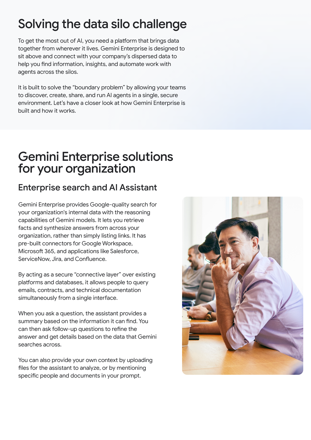 Solving the data silo challenge To get the most out of Al, you need a platform that brings data together from wherever it lives. Gemini Enterprise is designed to sit above and connect with your company's dispersed data to help you find information, insights, and automate work with agents across the silos. It is built to solve the "boundary problem" by allowing your teams to discover, create, share, and run Al agents in a single, secure environment. Let's have a closer look at how Gemini Enterprise is built and how it works. Gemini Enterprise solutions for your organization Enterprise search and Al Assistant Gemini Enterprise provides Google-quality search for your organization's internal data with the reasoning capabilities of Gemini models. It lets you retrieve facts and synthesize answers from across your organization, rather than simply listing links. It has pre-built connectors for Google Workspace, Microsoft 365, and applications like Salesforce, ServiceNow, Jira, and Confluence. By acting as a secure "connective layer" over existing platforms and databases, it allows people to query emails, contracts, and technical documentation simultaneously from a single interface. When you ask a question, the assistant provides a summary based on the information it can find. You can then ask follow-up questions to refine the answer and get details based on the data that Gemini searches across. You can also provide your own context by uploading files for the assistant to analyze, or by mentioning specific people and documents in your prompt.