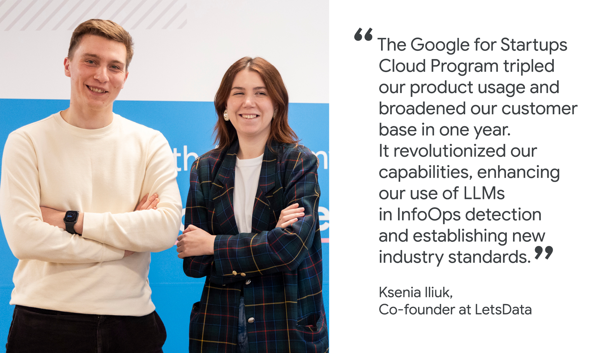 "The Google for Startups Cloud Program tripled our product usage and broadened our customer base in one year. It revolutionized our capabilities, enhancing our use of LLMs in InfoOps detection and establishing new industry standards." Ksenia Iliuk, Co-founder, LetsData