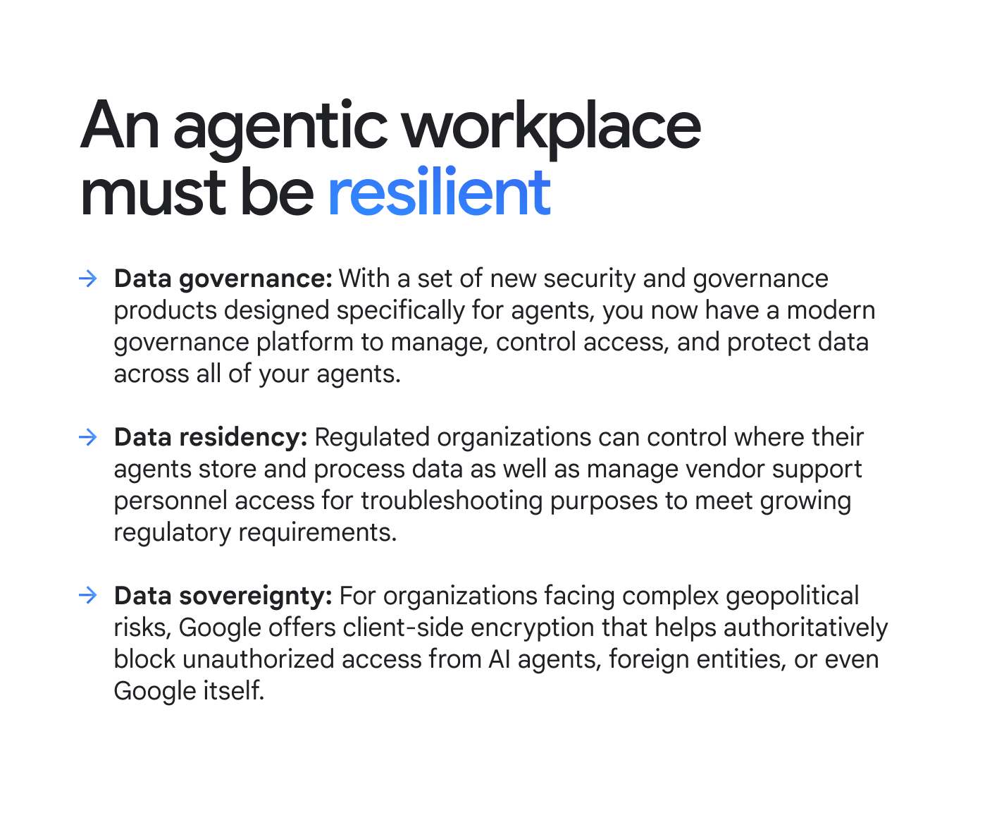 An agentic workplace must be resilient. Data governance: With a set of new security and governance products designed specifically for agents, you now have a modern governance platform to manage, control access, and protect data across all of your agents. Data residency: Regulated organizations can control where their agents store and process data as well as manage vendor support personnel access for troubleshooting purposes to meet growing regulatory requirements. Data sovereignty: For organizations facing complex geopolitical risks, Google offers client-side encryption that helps authoritatively block unauthorized access from AI agents, foreign entities, or even Google itself.
