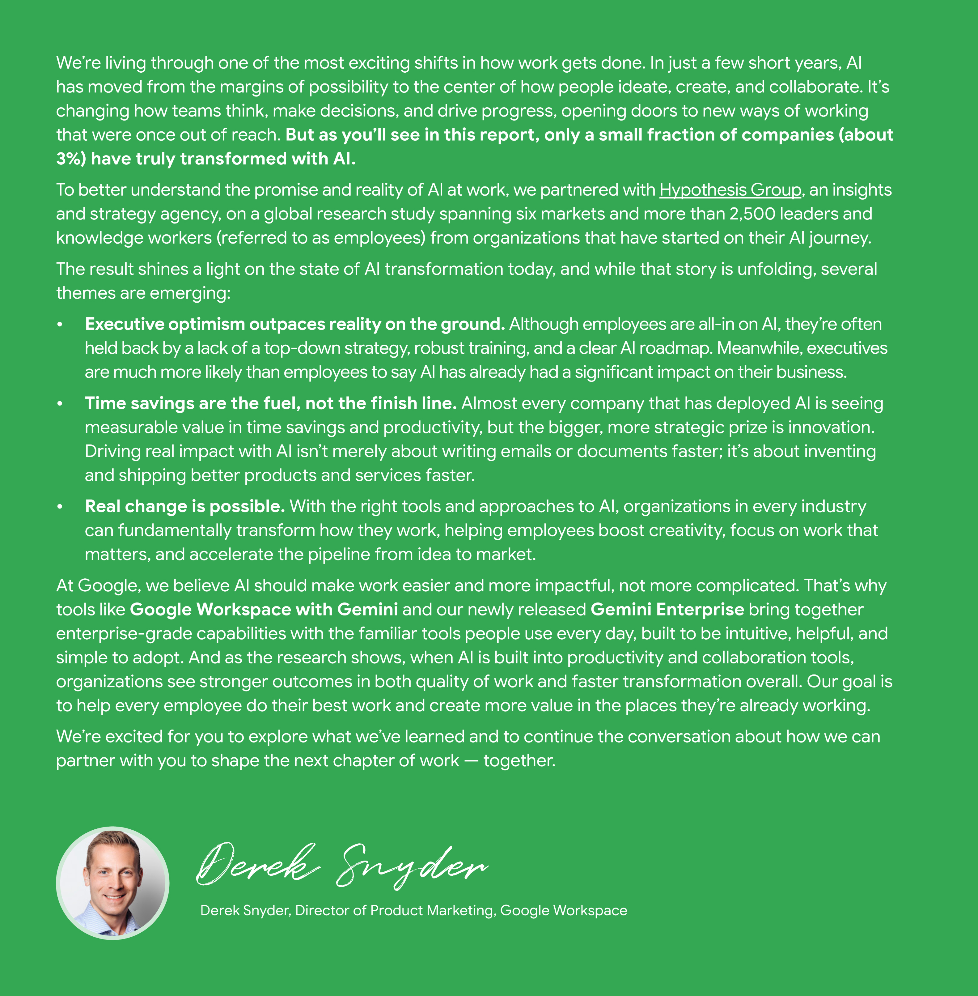 A green-background document titled "Welcome from Google" discusses the transformative impact of AI on work. The text begins by stating that AI has moved to the center of how people ideate, create, and collaborate, but only about 3% of companies have truly transformed with AI. It introduces a global research study, partnered with Hypothesis Group, involving over 2,500 leaders and knowledge workers to understand the state of AI transformation. Emerging themes include: * **Executive optimism outpaces reality on the ground:** Executives are more likely than employees to say AI has had a significant business impact, while employees are often held back by a lack of top-down strategy, training, and a clear roadmap. * **Time savings are the fuel, not the finish line:** Most companies see measurable value in time savings and productivity, but the strategic goal is innovation—inventing and shipping better products and services faster. * **Real change is possible:** With the right tools and approaches, organizations can fundamentally transform work, helping employees boost creativity, focus on important work, and accelerate the pipeline from idea to market. Google states its belief that AI should make work easier and more impactful, not more complicated, highlighting tools like Google Workspace with Gemini and Gemini Enterprise. The document concludes with a signature from Derek Snyder, Director of Product Marketing, Google Workspace.