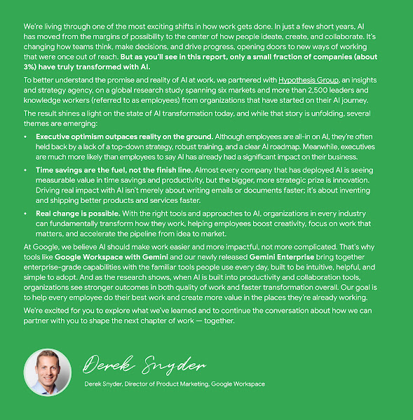 A green-background document titled "Welcome from Google" discusses the transformative impact of AI on work. The text begins by stating that AI has moved to the center of how people ideate, create, and collaborate, but only about 3% of companies have truly transformed with AI. It introduces a global research study, partnered with Hypothesis Group, involving over 2,500 leaders and knowledge workers to understand the state of AI transformation. Emerging themes include: * **Executive optimism outpaces reality on the ground:** Executives are more likely than employees to say AI has had a significant business impact, while employees are often held back by a lack of top-down strategy, training, and a clear roadmap. * **Time savings are the fuel, not the finish line:** Most companies see measurable value in time savings and productivity, but the strategic goal is innovation—inventing and shipping better products and services faster. * **Real change is possible:** With the right tools and approaches, organizations can fundamentally transform work, helping employees boost creativity, focus on important work, and accelerate the pipeline from idea to market. Google states its belief that AI should make work easier and more impactful, not more complicated, highlighting tools like Google Workspace with Gemini and Gemini Enterprise. The document concludes with a signature from Derek Snyder, Director of Product Marketing, Google Workspace.