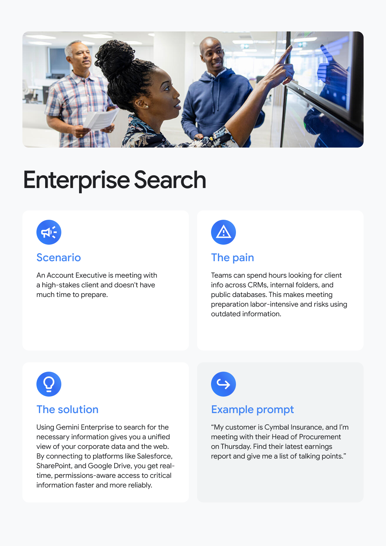 Enterprise Search Scenario An Account Executive is meeting with a high-stakes client and doesn't have much time to prepare. The pain Teams can spend hours looking for client info across CRMs, internal folders, and public databases. This makes meeting preparation labor-intensive and risks using outdated information. Ω The solution Using Gemini Enterprise to search for the necessary information gives you a unified view of your corporate data and the web. By connecting to platforms like Salesforce, SharePoint, and Google Drive, you get real-time, permissions-aware access to critical information faster and more reliably. Example prompt "My customer is Cymbal Insurance, and I'm meeting with their Head of Procurement on Thursday. Find their latest earnings report and give me a list of talking points."