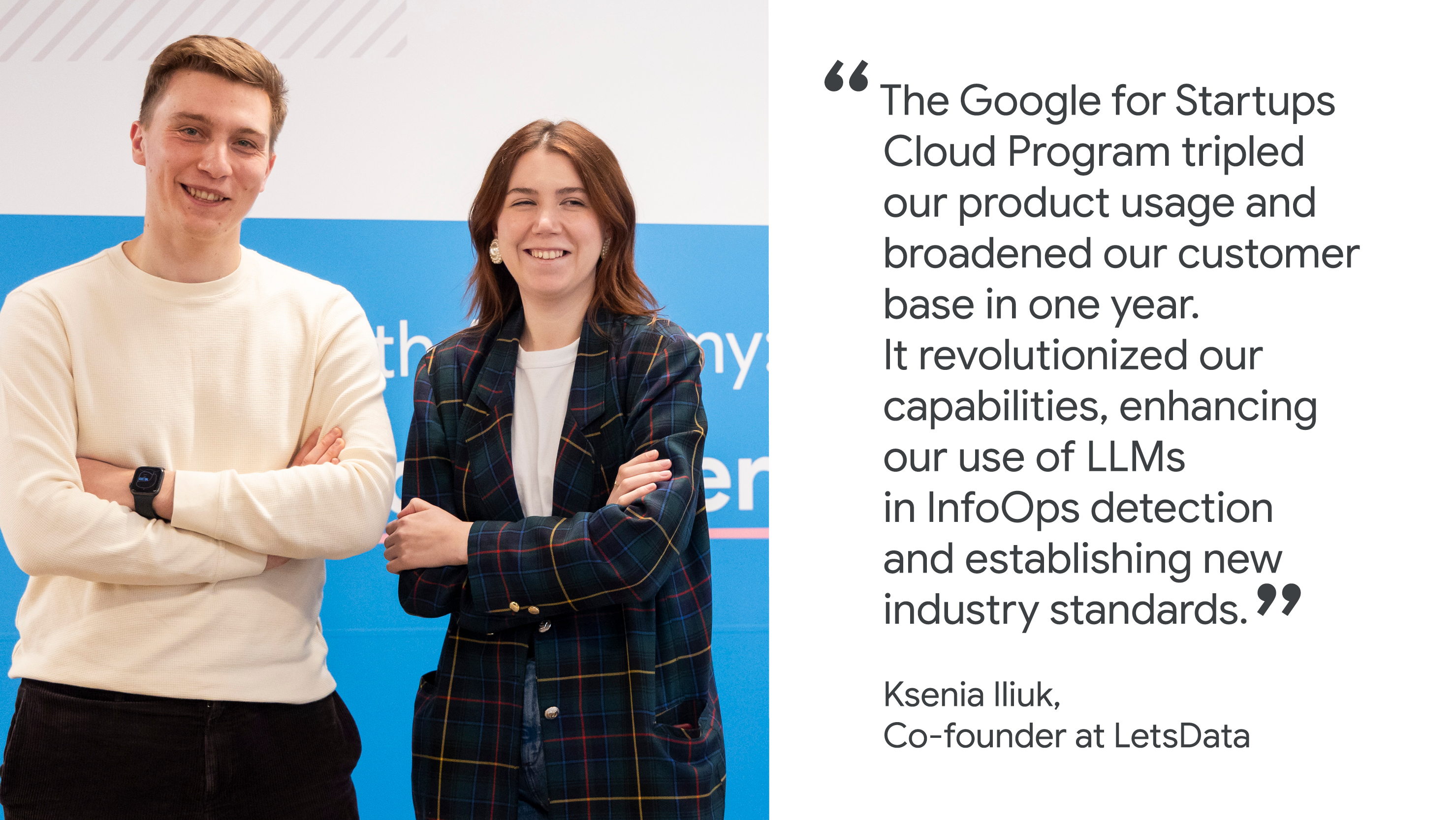 "The Google for Startups Cloud Program tripled our product usage and broadened our customer base in one year. It revolutionized our capabilities, enhancing our use of LLMs in InfoOps detection and establishing new industry standards." Ksenia Iliuk, Co-founder, LetsData