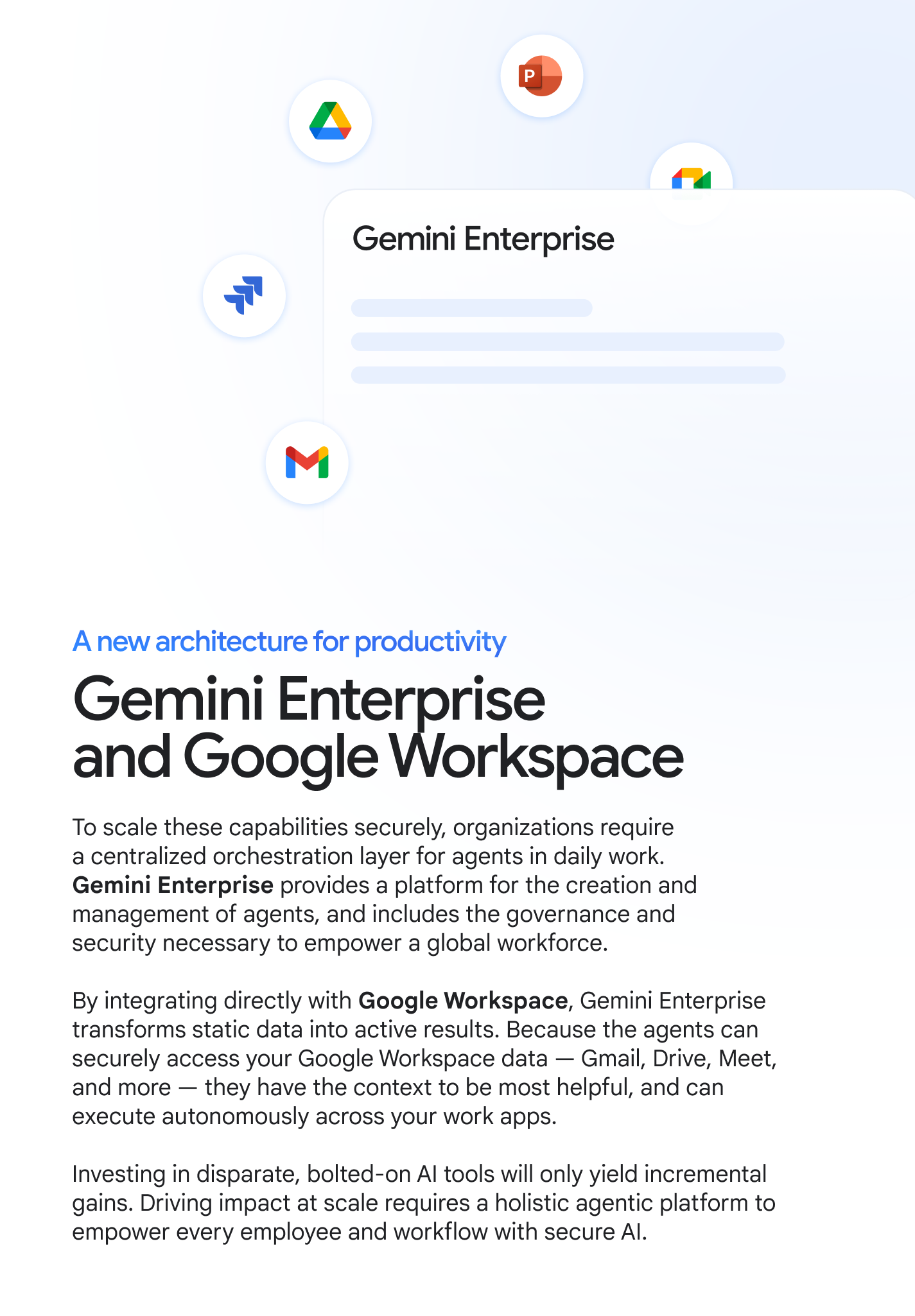 A new architecture for productivity: Gemini Enterprise and Google Workspace. To scale these capabilities securely, organizations require a centralized orchestration layer for agents in daily work. Gemini Enterprise provides a platform for the creation and management of agents, and includes the governance and security necessary to empower a global workforce. By integrating directly with Google Workspace, Gemini Enterprise transforms static data into active results. Because the agents can securely access your Google Workspace data — Gmail, Drive, Meet, and more — they have the context to be most helpful, and can execute autonomously across your work apps. Investing in disparate, bolted-on AI tools will only yield incremental gains. Driving impact at scale requires a holistic agentic platform to empower every employee and workflow with secure AI.