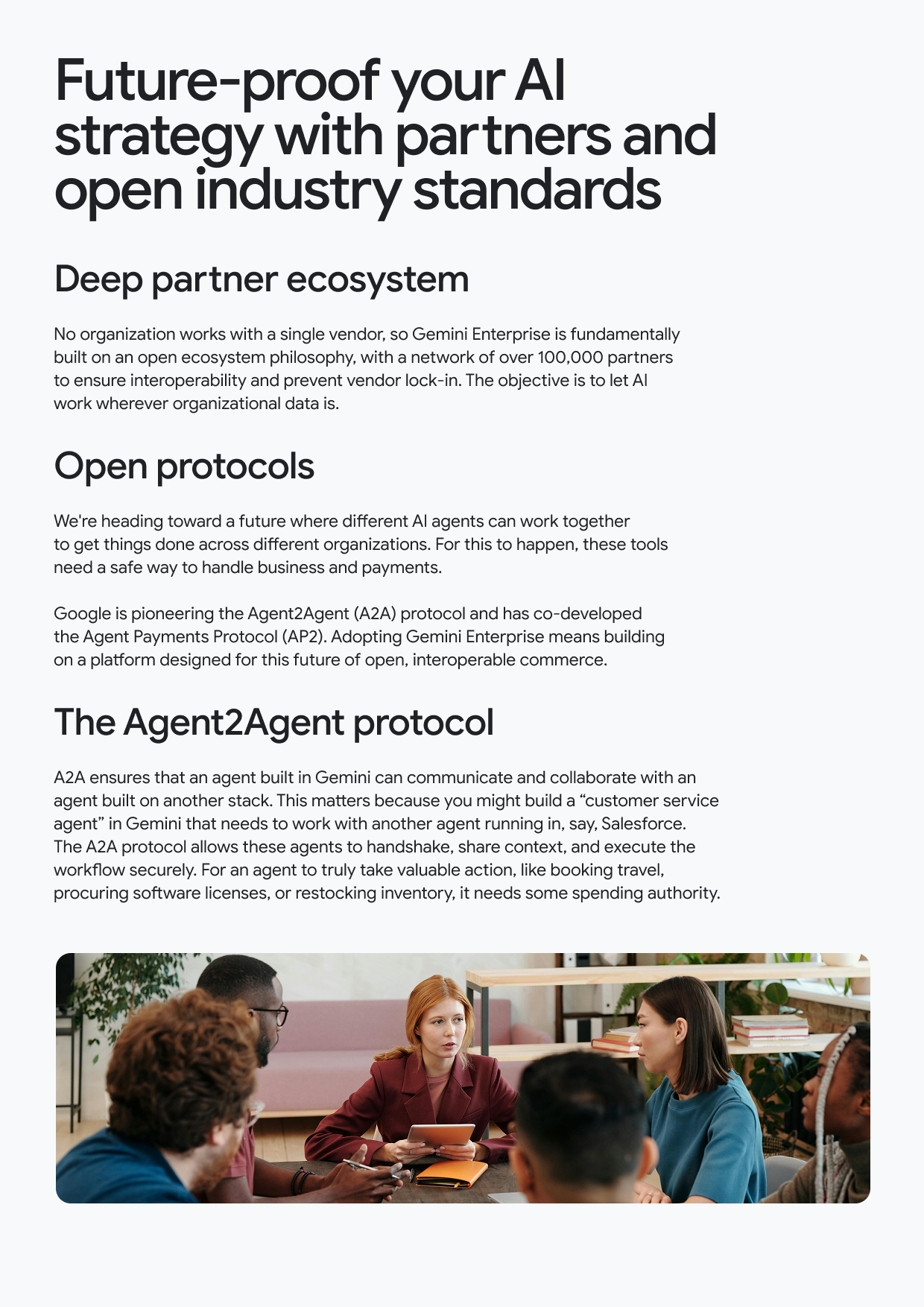 Future-proof your Al strategy with partners and open industry standards Deep partner ecosystem No organization works with a single vendor, so Gemini Enterprise is fundamentally built on an open ecosystem philosophy, with a network of over 100,000 partners to ensure interoperability and prevent vendor lock-in. The objective is to let Al work wherever organizational data is. Open protocols We're heading toward a future where different Al agents can work together to get things done across different organizations. For this to happen, these tools need a safe way to handle business and payments. Google is pioneering the Agent2Agent (A2A) protocol and has co-developed the Agent Payments Protocol (AP2). Adopting Gemini Enterprise means building on a platform designed for this future of open, interoperable commerce. The Agent2Agent protocol A2A ensures that an agent built in Gemini can communicate and collaborate with an agent built on another stack. This matters because you might build a "customer service agent" in Gemini that needs to work with another agent running in, say, Salesforce. The A2A protocol allows these agents to handshake, share context, and execute the workflow securely. For an agent to truly take valuable action, like booking travel, procuring software licenses, or restocking inventory, it needs some spending authority.
