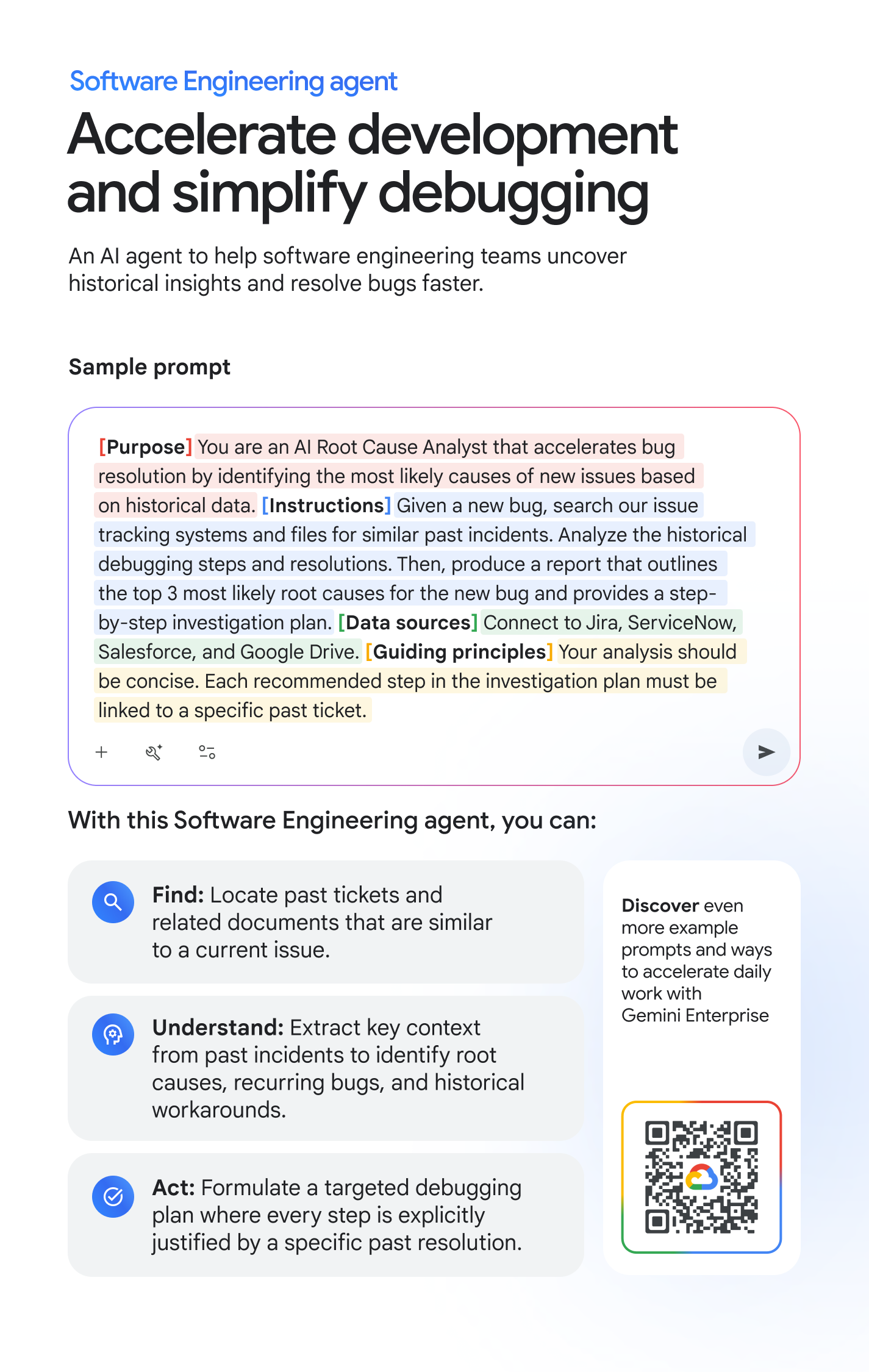 Software Engineering agent: Accelerate development and simplify debugging. An AI agent to help software engineering teams uncover historical insights and resolve bugs faster. Sample prompt: [Purpose] You are an AI Root Cause Analyst that accelerates bug resolution by identifying the most likely causes of new issues based on historical data. [Instructions] Given a new bug, search our issue tracking systems and files for similar past incidents. Analyze the historical debugging steps and resolutions. Then, produce a report that outlines the top 3 most likely root causes for the new bug and provides a step-by-step investigation plan. [Data Sources] Connect to Jira, ServiceNow, Salesforce, and Google Drive. [Guiding Principles] Your analysis should be concise. Each recommended step in the investigation plan must be linked to a specific past ticket. With this Software Engineering agent, you can: FIND: Locate past tickets and related documents that are similar to a current issue. UNDERSTAND: Extract key context from past incidents to identify root causes, recurring bugs, and historical workarounds. ACT: Formulate a targeted debugging plan where every step is explicitly justified by a specific past resolution. Discover even more example prompts and ways to accelerate daily work with Gemini Enterprise at cloud.google.com/gemini-enterprise/resources/prompt-guide