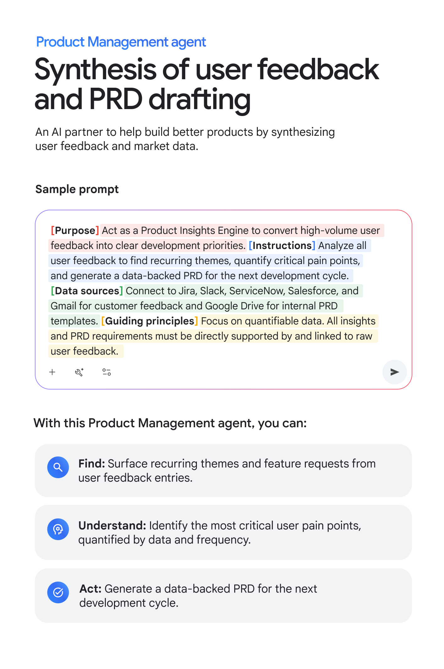 Product Management agent: Synthesis of user feedback and PRD drafting. An AI partner to help build better products by synthesizing user feedback and market data. Sample prompt: [Purpose] Act as a Product Insights Engine to convert high-volume user feedback into clear development priorities. [Instructions] Analyze all user feedback to find recurring themes, quantify critical pain points, and generate a data-backed PRD for the next development cycle. [Data sources] Connect to Jira, Slack, ServiceNow, Salesforce, and Gmail for customer feedback and Google Drive for internal PRD templates. [Guiding principles] Focus on quantifiable data. All insights and PRD requirements must be directly supported by and linked to raw user feedback. With this Product Management agent, you can: FIND: Surface recurring themes and feature requests from user feedback entries. UNDERSTAND: Identify the most critical user pain points, quantified by data and frequency. ACT: Generate a data-backed PRD for the next development cycle.