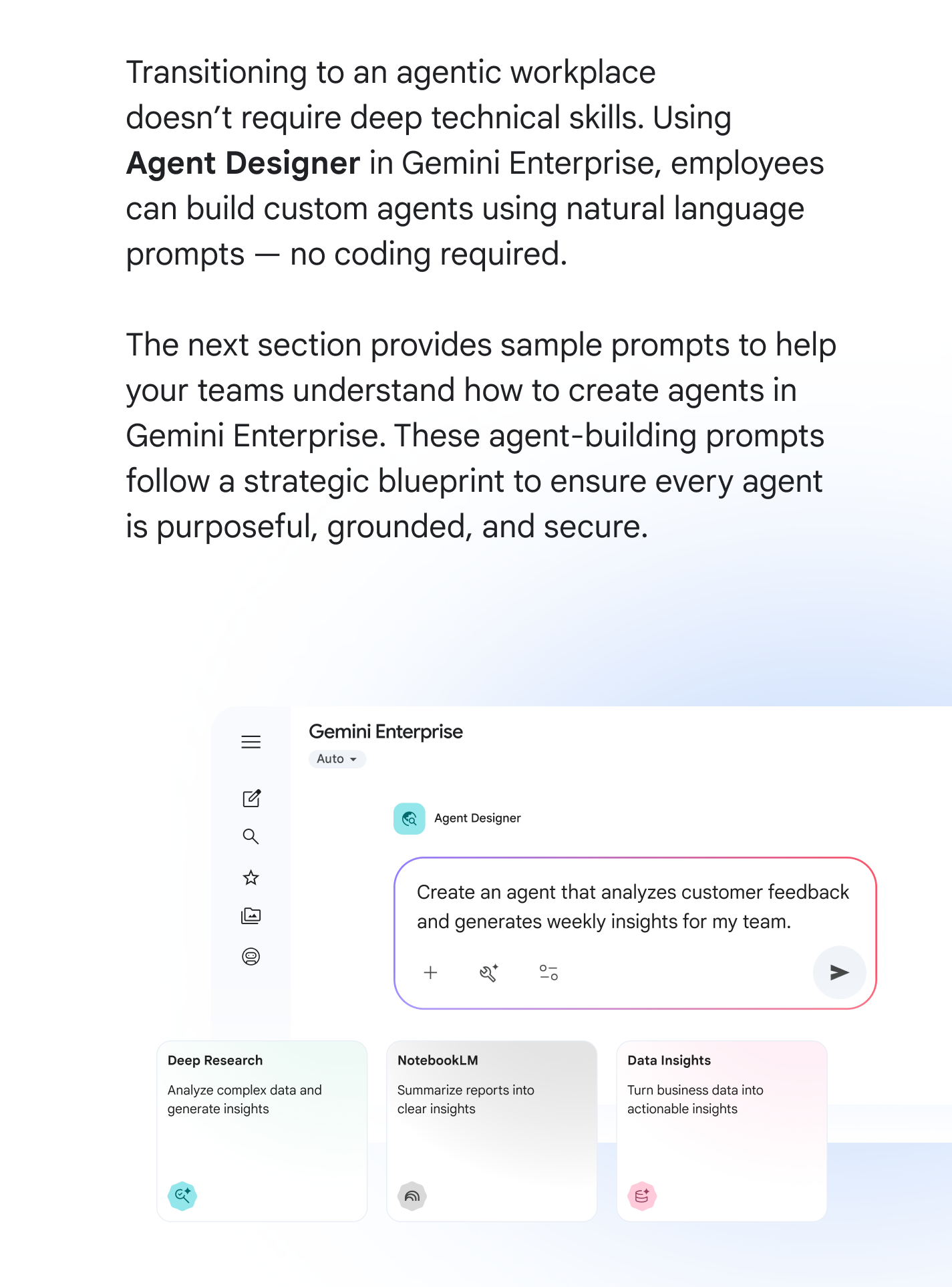 Transitioning to an agentic workplace doesn't require deep technical skills. Using Agent Designer in Gemini Enterprise, employees can build custom agents using natural language prompts — no coding required. The next section provides sample prompts to help your teams understand how to create agents in Gemini Enterprise. These agent-building prompts follow a strategic blueprint to ensure every agent is purposeful, grounded, and secure.