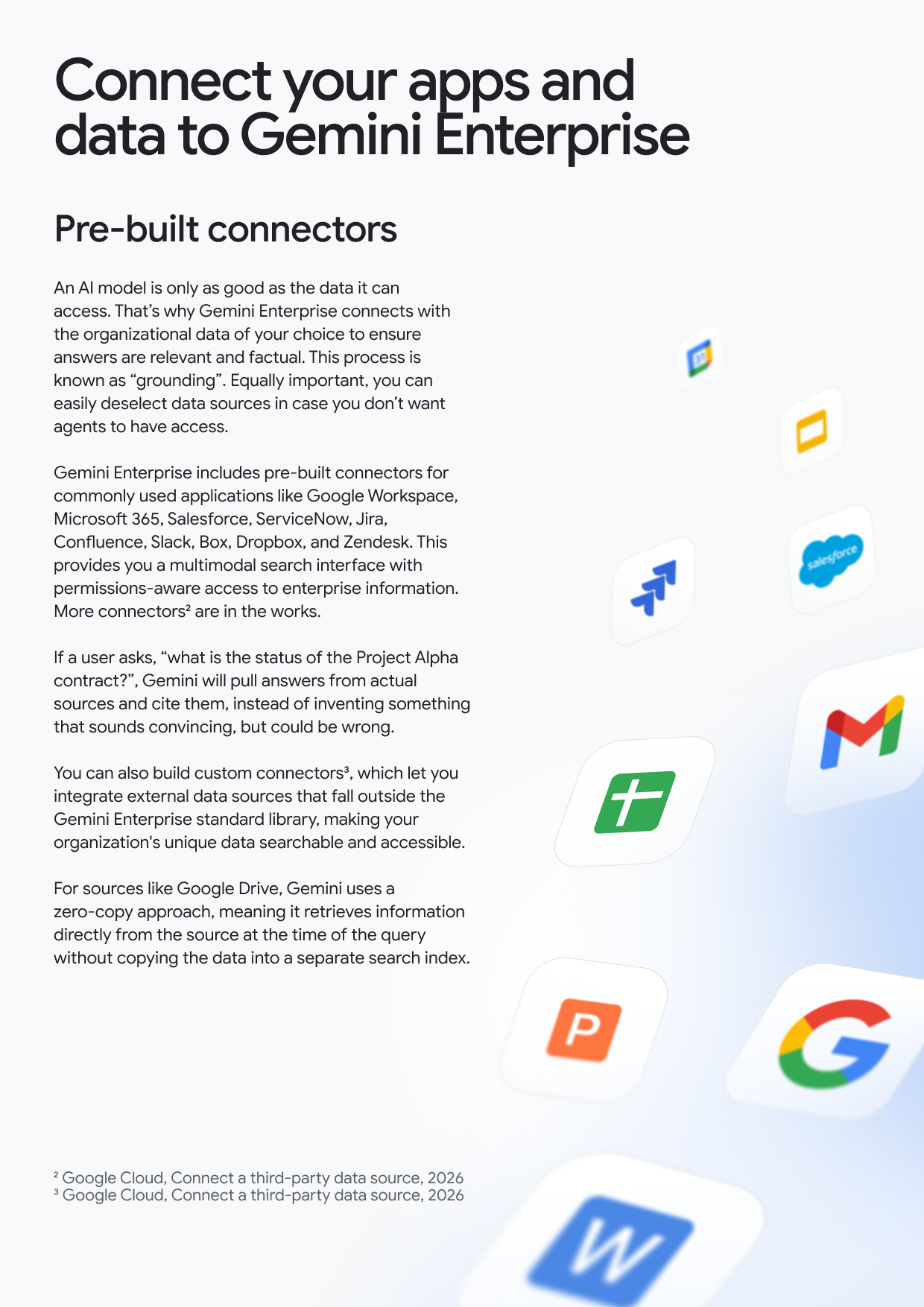 Connect your apps and data to Gemini Enterprise Pre-built connectors An Al model is only as good as the data it can access. That's why Gemini Enterprise connects with the organizational data of your choice to ensure answers are relevant and factual. This process is known as "grounding". Equally important, you can easily deselect data sources in case you don't want agents to have access. Gemini Enterprise includes pre-built connectors for commonly used applications like Google Workspace, Microsoft 365, Salesforce, ServiceNow, Jira, Confluence, Slack, Box, Dropbox, and Zendesk. This provides you a multimodal search interface with permissions-aware access to enterprise information. More connectors² are in the works. If a user asks, "what is the status of the Project Alpha contract?", Gemini will pull answers from actual sources and cite them, instead of inventing something that sounds convincing, but could be wrong. You can also build custom connectors³, which let you integrate external data sources that fall outside the Gemini Enterprise standard library, making your organization's unique data searchable and accessible. For sources like Google Drive, Gemini uses a zero-copy approach, meaning it retrieves information directly from the source at the time of the query without copying the data into a separate search index. salesforce + P G 2 Google Cloud, Connect a third-party data source, 2026