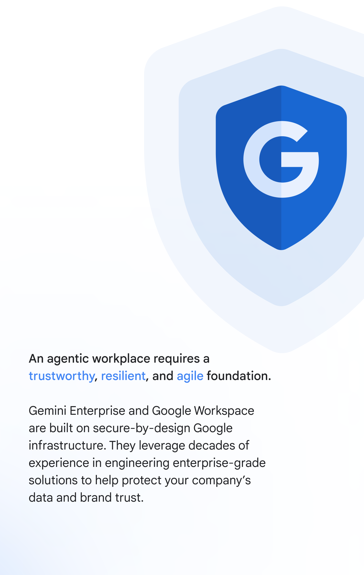 An agentic workplace requires a trustworthy, resilient, and agile foundation. Gemini Enterprise and Google Workspace are built on secure-by-design Google infrastructure. They leverage decades of experience in engineering enterprise-grade solutions to help protect your company’s data and brand trust.