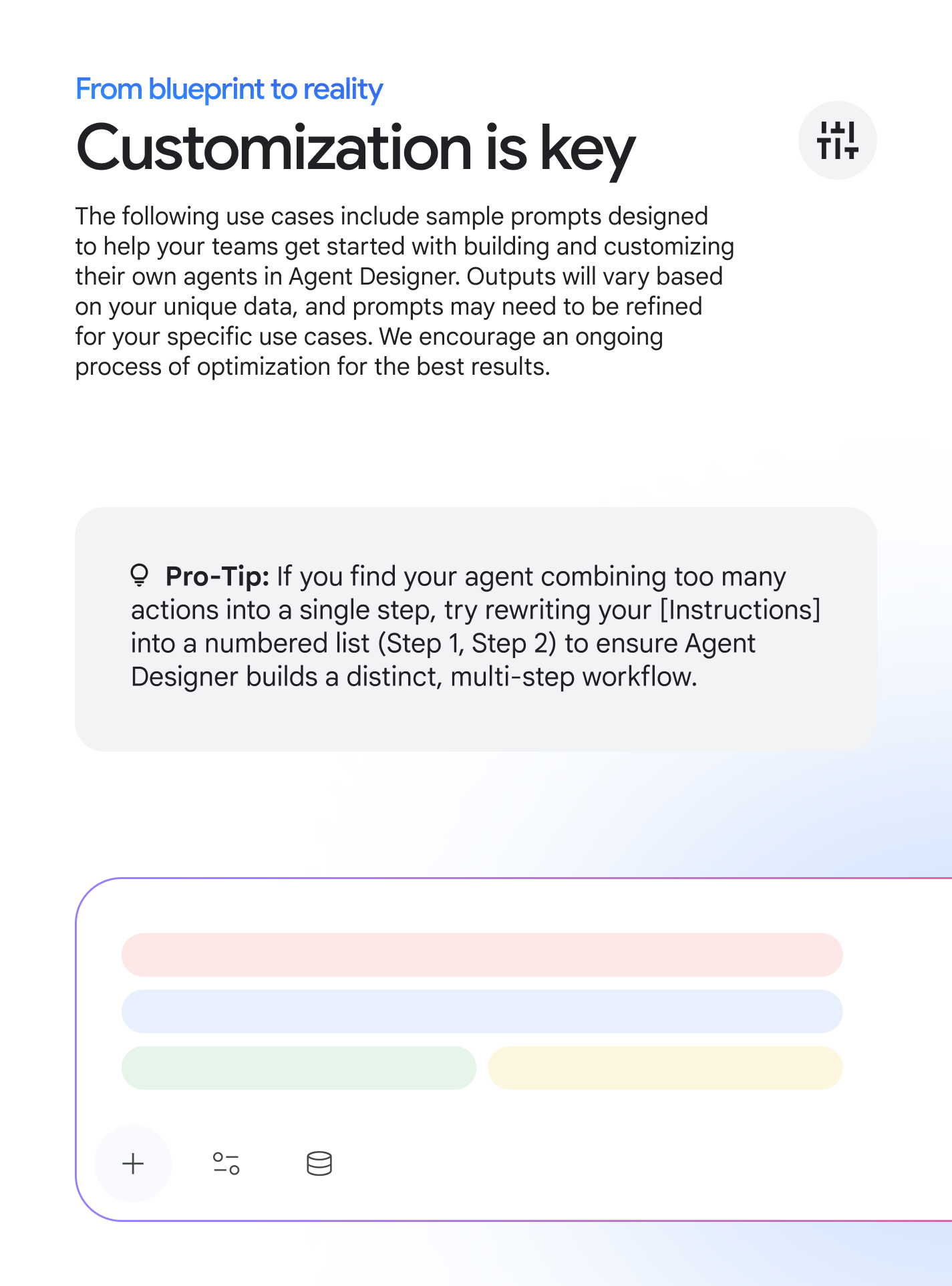 From blueprint to reality: Customization is key, The following use cases include sample prompts designed to help your teams get started with building and customizing their own agents in Agent Designer. Outputs will vary based on your unique data, and prompts may need to be refined for your specific use cases. We encourage an ongoing process of optimization for the best results. Pro-Tip: If you find your agent combining too many actions into a single step, try rewriting your [Instructions] into a numbered list (Step 1, Step 2) to ensure Agent Designer builds a distinct, multi-step workflow.