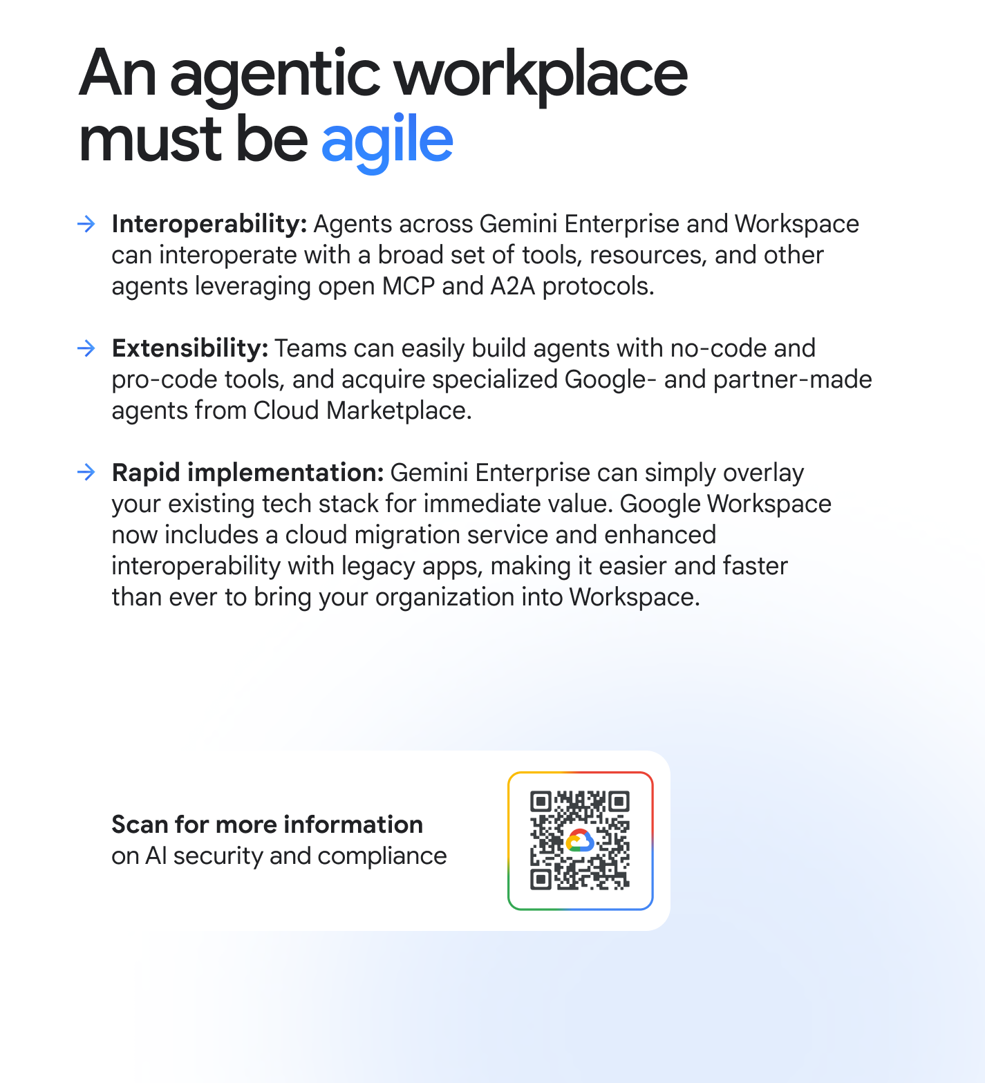 An agentic workplace must be agile. Interoperability: Agents across Gemini Enterprise and Workspace can interoperate with a broad set of tools, resources, and other agents leveraging open MCP and A2A protocols. Extensibility: Teams can easily build agents with no-code and pro-code tools, and acquire specialized Google- and partner-made agents from Cloud Marketplace. Rapid implementation: Gemini Enterprise can simply overlay your existing tech stack for immediate value. Google Workspace now includes a cloud migration service and enhanced interoperability with legacy apps, making it easier and faster than ever to bring your organization into Workspace. For more information on AI security and compliance visit workspace.google.com/security/ai-privacy