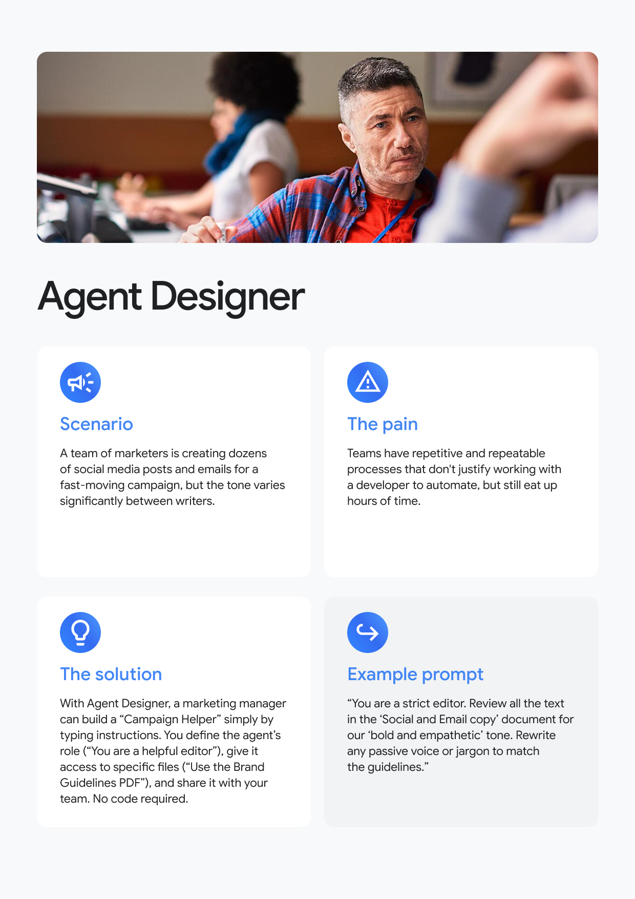Agent Designer Scenario A team of marketers is creating dozens of social media posts and emails for a fast-moving campaign, but the tone varies significantly between writers. The pain Teams have repetitive and repeatable processes that don't justify working with a developer to automate, but still eat up hours of time. The solution With Agent Designer, a marketing manager can build a "Campaign Helper" simply by typing instructions. You define the agent's role ("You are a helpful editor"), give it access to specific files ("Use the Brand Guidelines PDF"), and share it with your team. No code required. Example prompt "You are a strict editor. Review all the text in the 'Social and Email copy' document for our 'bold and empathetic' tone. Rewrite any passive voice or jargon to match the guidelines."
