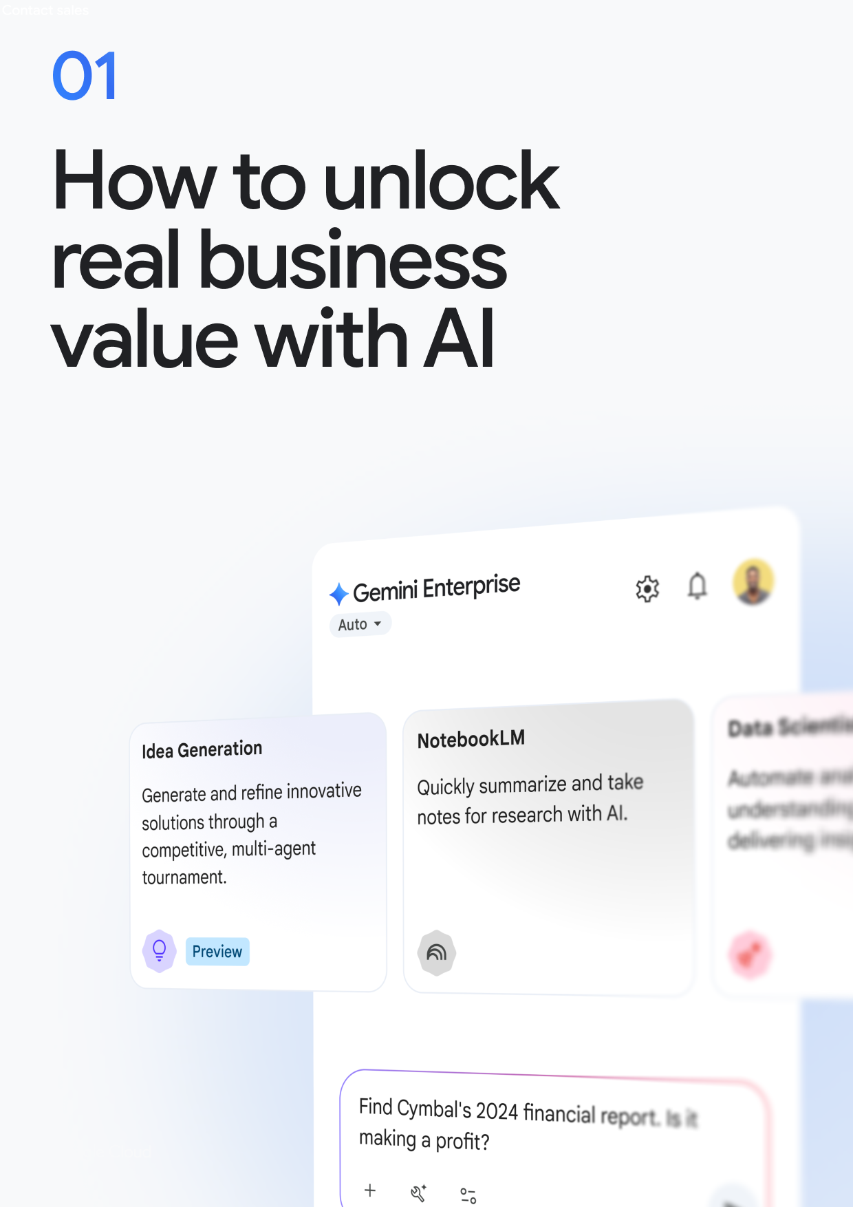 How to unlock real business value with Al Gemini Enterprise Auto▾ Idea Generation Generate and refine innovative solutions through a competitive, multi-agent tournament. NotebookLM Quickly summarize and take notes for research with Al. Data Scienti Automate an understanding delivering med Preview Find Cymbal's 2024 financial report. Is it making a profit? + 0-