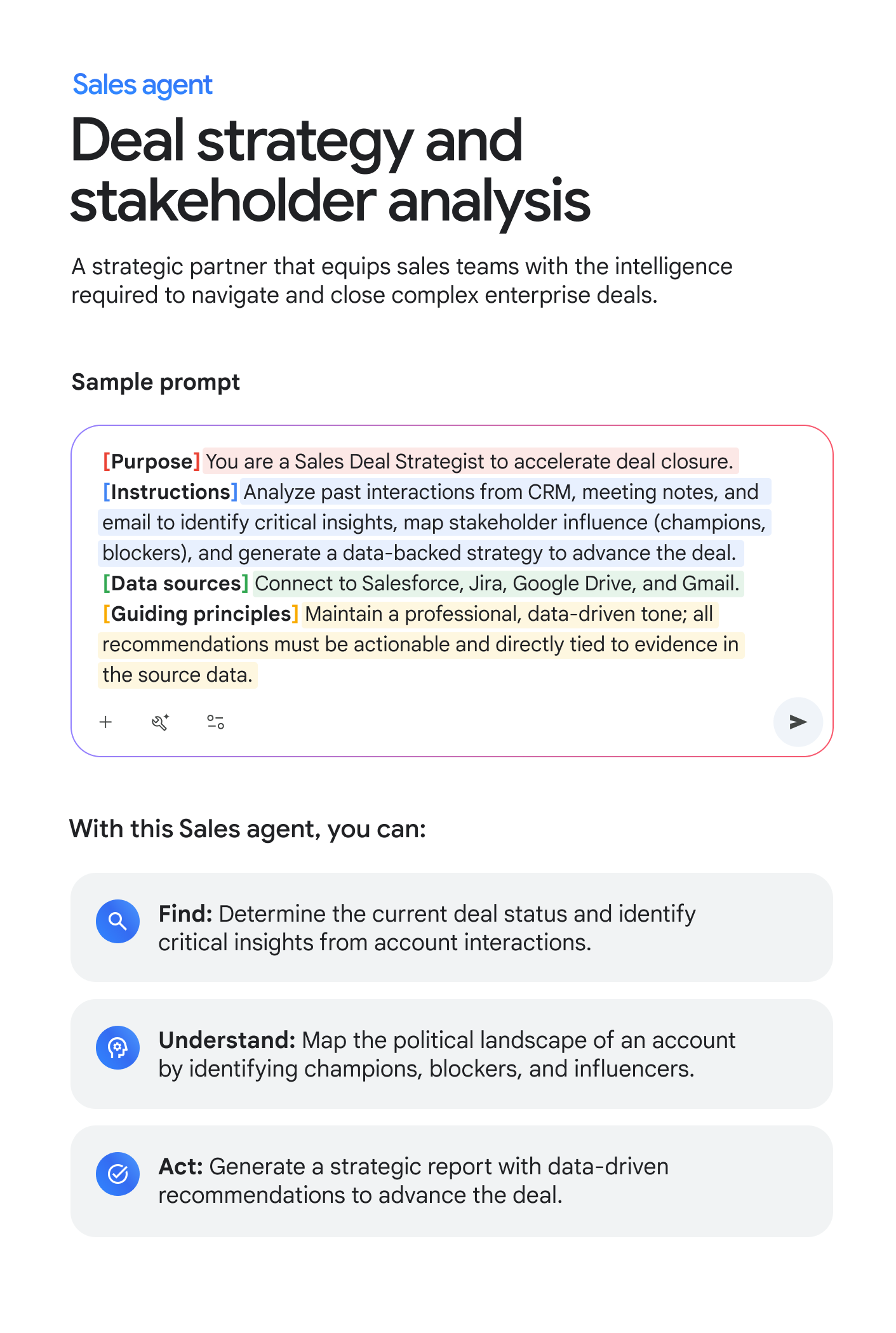 Sales agent: Deal strategy and stakeholder analysis. A strategic partner that equips sales teams with the intelligence required to navigate and close complex enterprise deals. Sample prompt: [Purpose] You are a Sales Deal Strategist to accelerate deal closure. [Instructions] Analyze past interactions from CRM, meeting notes, and email to identify critical insights, map stakeholder influence (champions, blockers), and generate a data-backed strategy to advance the deal. [Data sources] Connect to Salesforce, Jira, Google Drive, and Gmail. [Guiding principles] Maintain a professional, data-driven tone; all recommendations must be actionable and directly tied to evidence in the source data. With this Sales agent, you can: FIND: Determine the current deal status and identify critical insights from account interactions. UNDERSTAND: Map the political landscape of an account by identifying champions, blockers, and influencers. ACT: Generate a strategic report with data-driven recommendations to advance the deal.