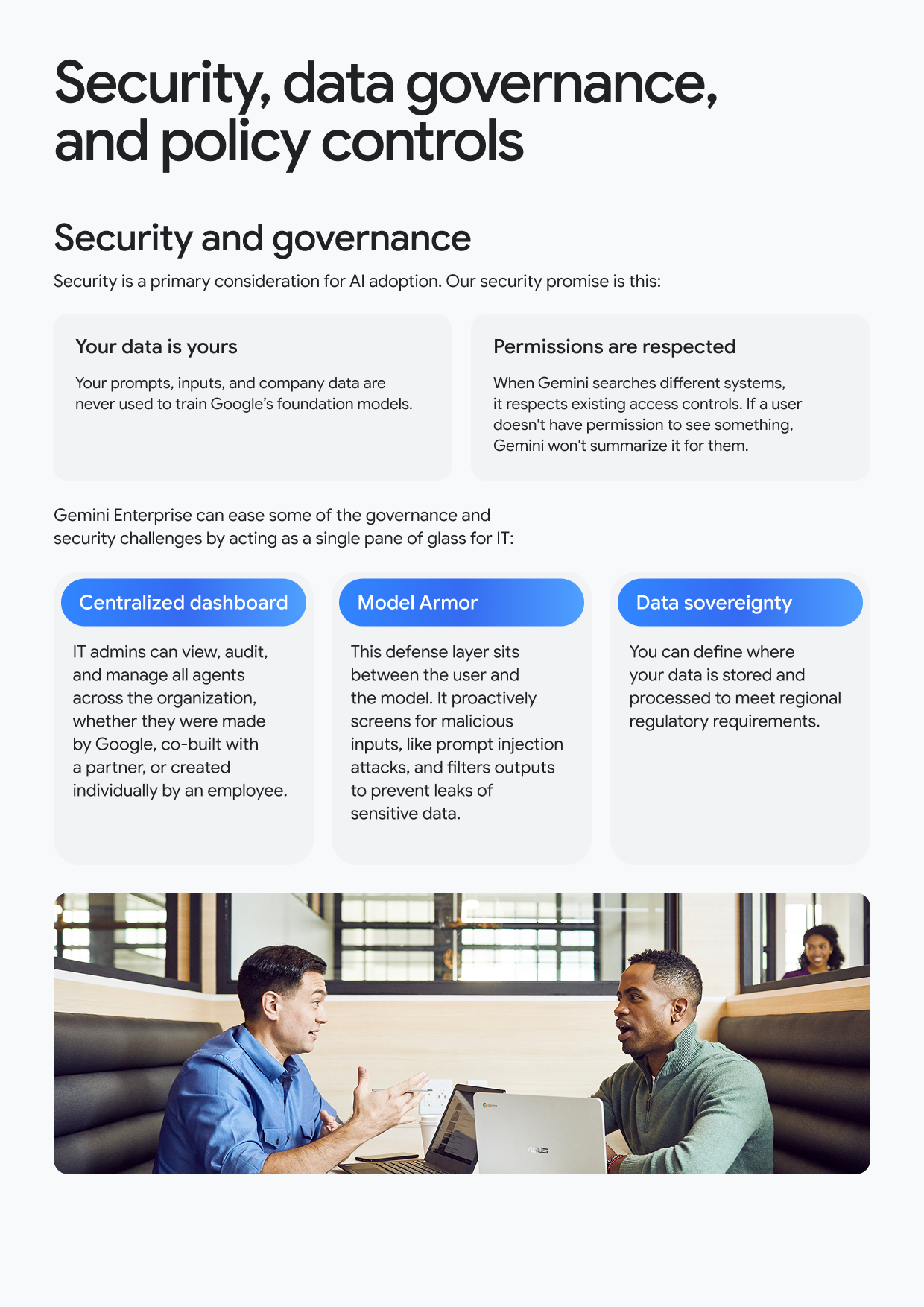 Security, data governance, and policy controls Security and governance Security is a primary consideration for Al adoption. Our security promise is this: Your data is yours Your prompts, inputs, and company data are never used to train Google's foundation models. Permissions are respected When Gemini searches different systems, it respects existing access controls. If a user doesn't have permission to see something, Gemini won't summarize it for them. Gemini Enterprise can ease some of the governance and security challenges by acting as a single pane of glass for IT: Centralized dashboard IT admins can view, audit, and manage all agents across the organization, whether they were made by Google, co-built with a partner, or created individually by an employee. Model Armor This defense layer sits between the user and the model. It proactively screens for malicious inputs, like prompt injection attacks, and filters outputs to prevent leaks of sensitive data. Data sovereignty You can define where your data is stored and processed to meet regional regulatory requirements.