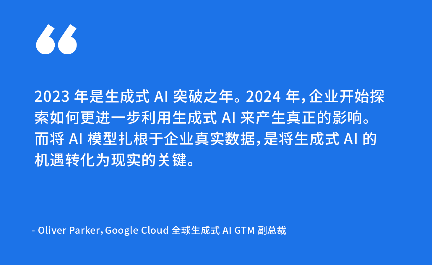“2023 年是生成式 AI 突破之年。 2024 年，企业开始探索如何更进一步利用生成式 AI 来产生真正的影响。而将 AI 模型扎根于企业真实数据，是将生成式 AI 的机遇转化为现实的关键。” - Oliver Parker，Google Cloud 全球生成式 AI GTM 副总裁