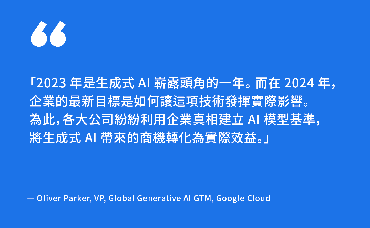 「2023 年是生成式 AI 嶄露頭角的一年。而在 2024 年，企業的最新目標是如何讓這項技術發揮實際影響。為此，各大公司紛紛利用企業真相建立 AI 模型基準，將生成式 AI 帶來的商機轉化為實際效益。」 — Oliver Parker, VP, Global Generative AI GTM, Google Cloud