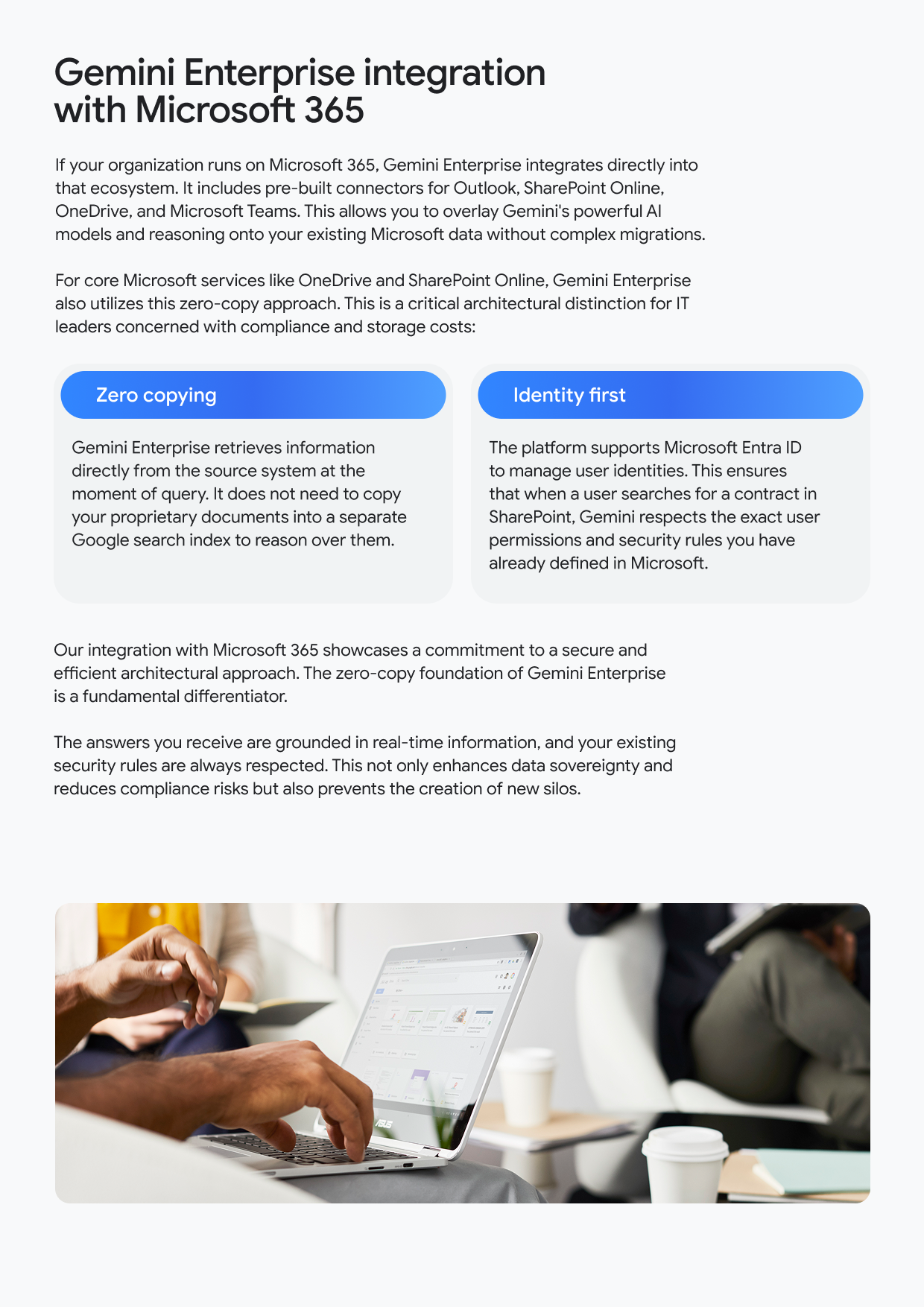 Gemini Enterprise integration with Microsoft 365 If your organization runs on Microsoft 365, Gemini Enterprise integrates directly into that ecosystem. It includes pre-built connectors for Outlook, SharePoint Online, OneDrive, and Microsoft Teams. This allows you to overlay Gemini's powerful Al models and reasoning onto your existing Microsoft data without complex migrations. For core Microsoft services like OneDrive and SharePoint Online, Gemini Enterprise also utilizes this zero-copy approach. This is a critical architectural distinction for IT leaders concerned with compliance and storage costs: Zero copying Gemini Enterprise retrieves information directly from the source system at the moment of query. It does not need to copy your proprietary documents into a separate Google search index to reason over them. Identity first The platform supports Microsoft Entra ID to manage user identities. This ensures that when a user searches for a contract in SharePoint, Gemini respects the exact user permissions and security rules you have already defined in Microsoft. Our integration with Microsoft 365 showcases a commitment to a secure and efficient architectural approach. The zero-copy foundation of Gemini Enterprise is a fundamental differentiator. The answers you receive are grounded in real-time information, and your existing security rules are always respected. This not only enhances data sovereignty and reduces compliance risks but also prevents the creation of new silos.
