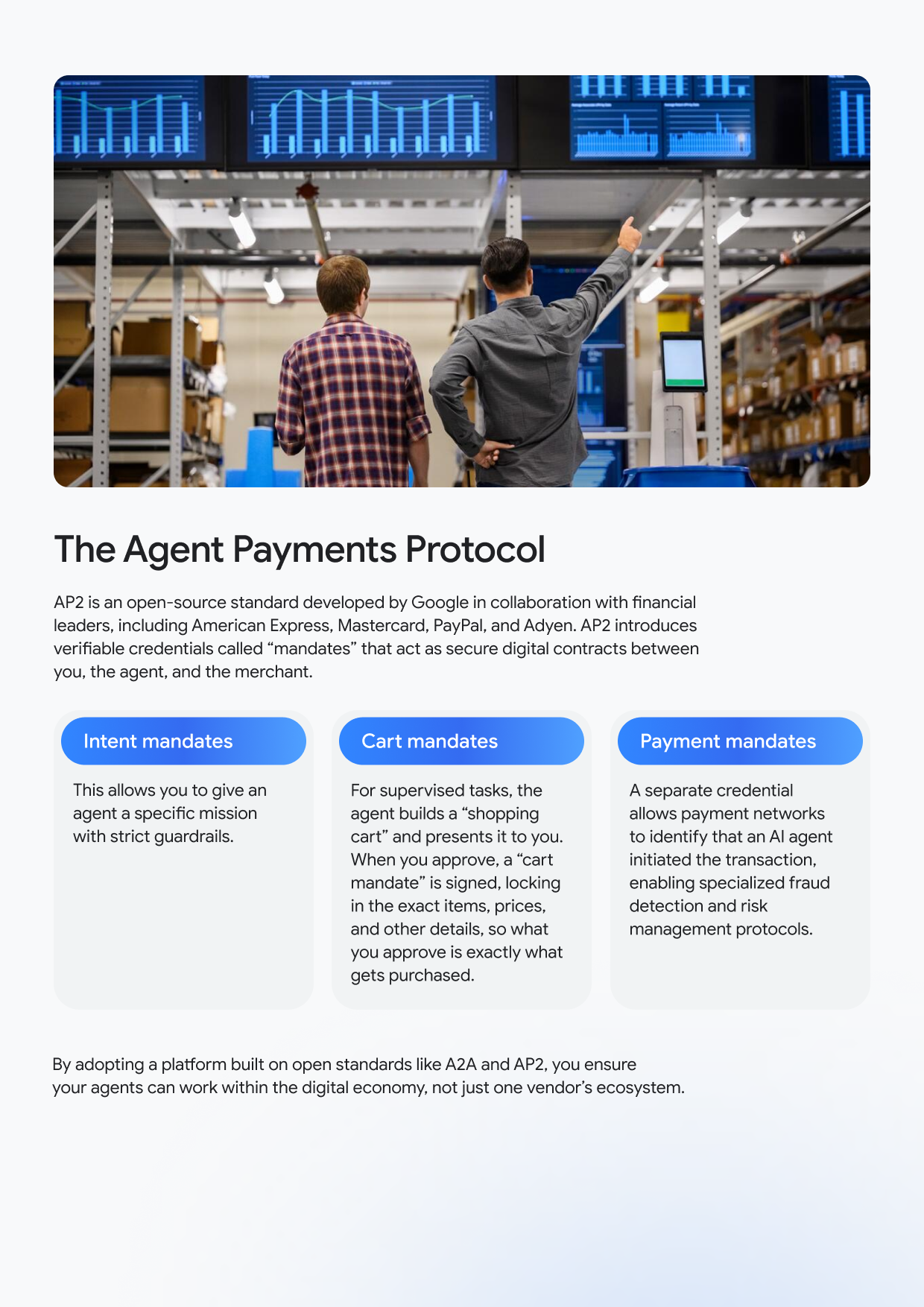 The Agent Payments Protocol AP2 is an open-source standard developed by Google in collaboration with financial leaders, including American Express, Mastercard, PayPal, and Adyen. AP2 introduces verifiable credentials called "mandates" that act as secure digital contracts between you, the agent, and the merchant. Intent mandates This allows you to give an agent a specific mission with strict guardrails. Cart mandates For supervised tasks, the agent builds a "shopping cart" and presents it to you. When you approve, a "cart mandate" is signed, locking in the exact items, prices, and other details, so what you approve is exactly what gets purchased. Payment mandates A separate credential allows payment networks to identify that an Al agent initiated the transaction, enabling specialized fraud detection and risk management protocols. By adopting a platform built on open standards like A2A and AP2, you ensure your agents can work within the digital economy, not just one vendor's ecosystem.