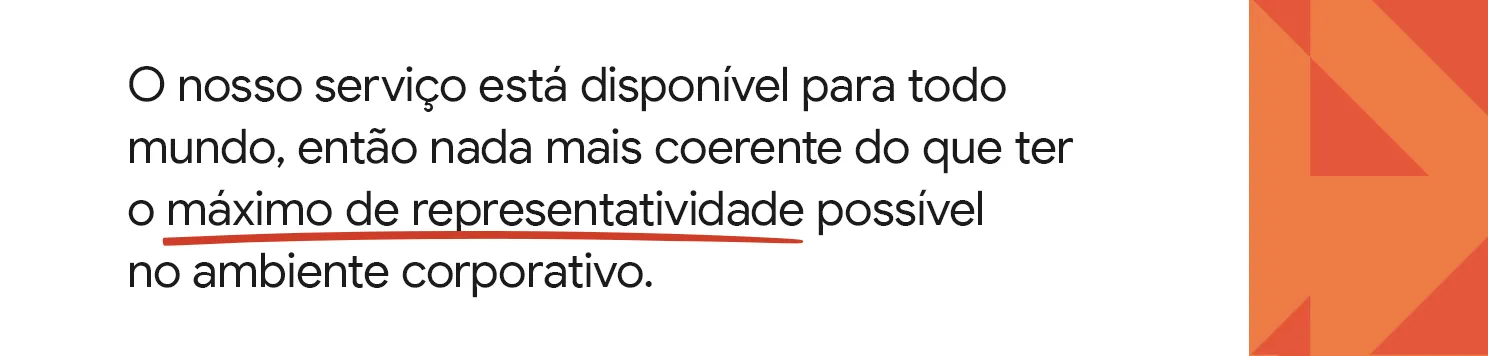 O nosso serviço está disponível para todo mundo, então nada mais coerente do que ter o máximo de representatividade possível no ambiente corporativo.
