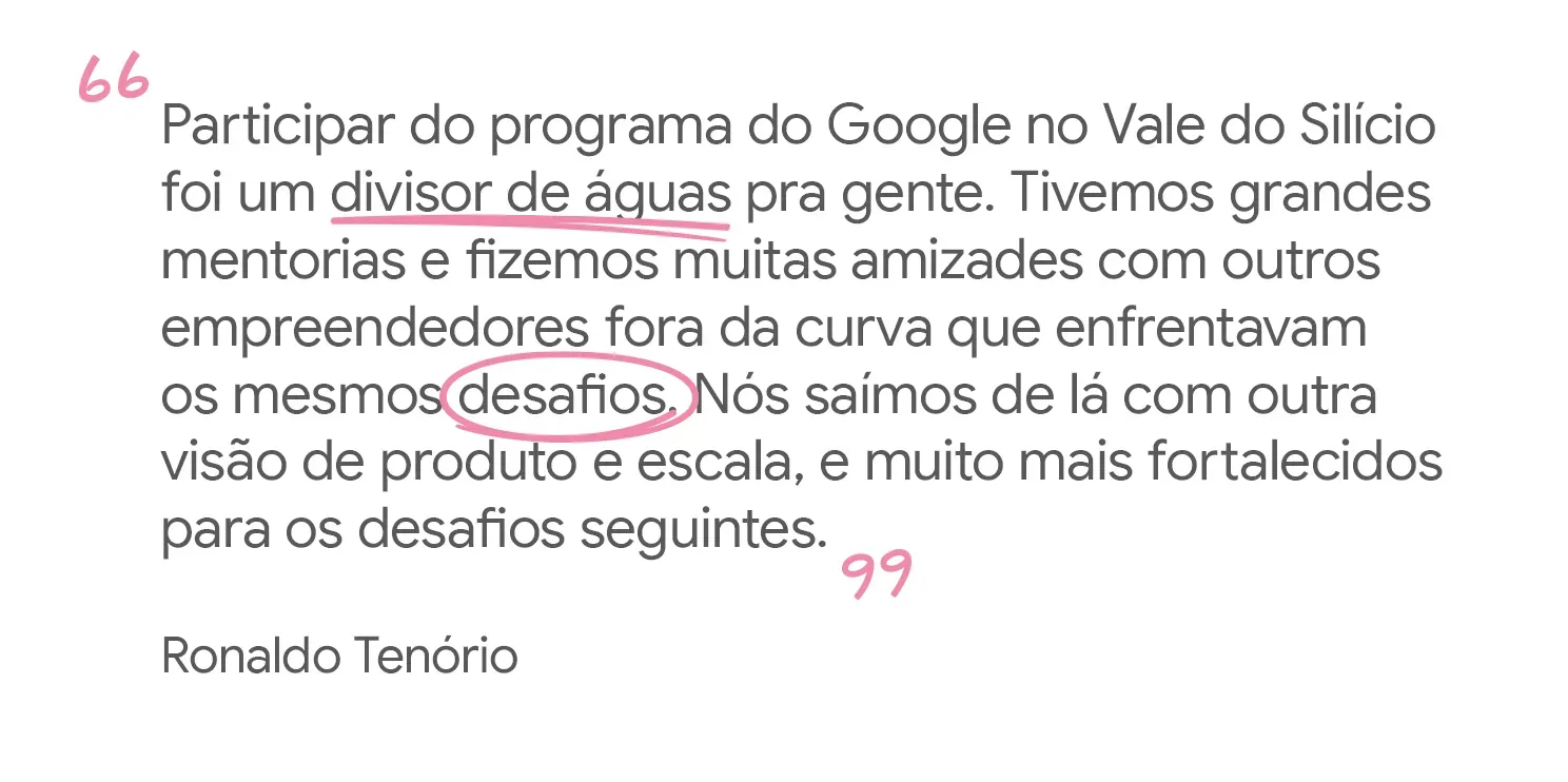 Participar do programa do Google no Vale do Silício foi um divisor de
águas pra gente. Tivemos grandes mentorias e fizemos muitas amizades com
outros empreendedores fora da curva que enfrentavam os mesmos desafios. Nós
saímos de lá com outra visão de produto e escala, e muito mais fortalecidos
para os desafios seguintes, Ronaldo Tenório