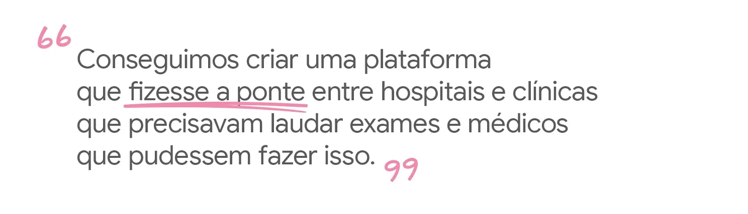 Conseguimos criar uma plataforma que fizesse a ponte entre hospitais e
clínicas que precisavam laudar exames e médicos que pudessem fazer isso