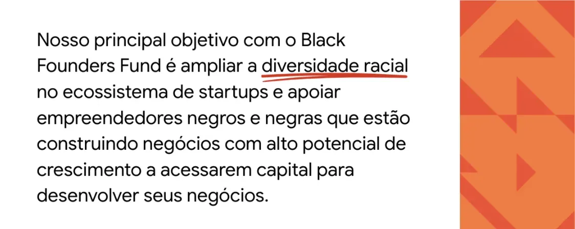 Texto sobre fundo branco: Nosso principal objetivo com o Black Founders Fund é ampliar a diversidade racial no ecossistema de startups e apoiar empreendedores negros e negras que estão construindo negócios com alto potencial de crescimento a acessarem capital para desenvolver seus negócios. À direita do texto, há uma faixa laranja com padronagens triangulares.