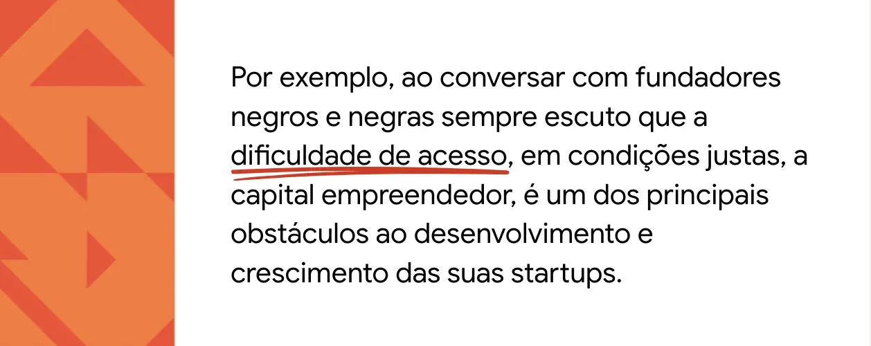 Texto sobre fundo branco: Por exemplo, ao conversar com fundadores negros e negras sempre escuto que a dificuldade de acesso, em condições justas, a capital empreendedor, é um dos principais obstáculos ao desenvolvimento e crescimento das suas startups. À esquerda do texto, há uma faixa laranja com padronagens triangulares.