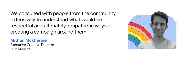Mithun Mukherjee, Executive Creative Director at FCB Kinnect, shares that “We consulted with people from the community extensively to understand what would be respectful and ultimately, empathetic ways of creating a campaign around them.”