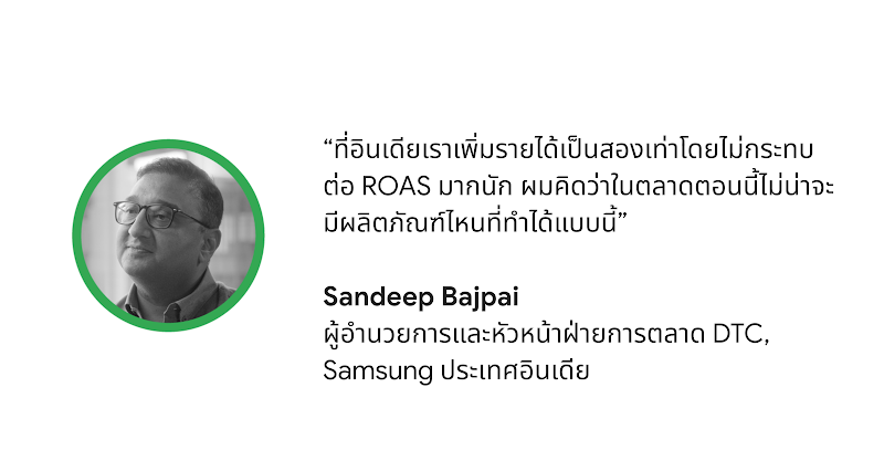 “ที่อินเดียเรามีรายได้เพิ่มขึ้นเท่าตัวโดยไม่กระทบต่อ ROAS มากนัก ผมคิดว่าในตลาดตอนนี้ไม่น่าจะมีผลิตภัณฑ์ไหนที่ทำได้แบบนี้” - Sandeep Bajpai ผู้อำนวยการและหัวหน้าฝ่ายการตลาด DTC บริษัท Samsung ประเทศอินเดีย