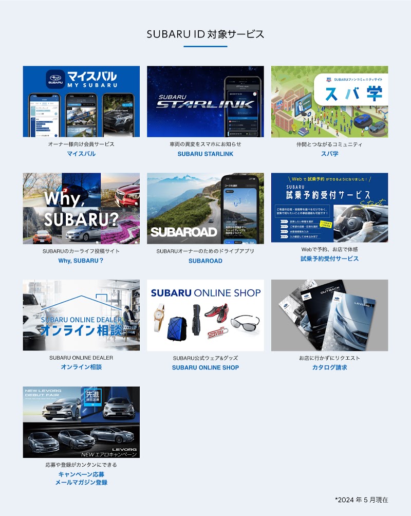 SUBARU ID 対象サービス。オーナー様向け会員サービス、マイスバル。車両の異変をスマホにお知らせ、SUBARU STARLINK。仲間とつながるコミュニティ、スバ学。SUBARU のカーライフ投稿サイト、Why, SUBARU?。 SUBARU オーナーのためのドライブアプリ、SUBAROAD。Web で予約、お店で体感、試乗予約受付サービス。おうちで商談、なんでも相談、オンライン商談。SUBARU 公式ウェア＆グッズ、SUBARU ONLINE SHOP。お店に行かずリクエスト、カタログ請求。応募