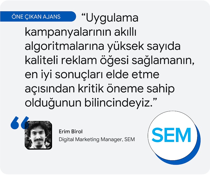 Öne çıkan ajans. SEM ajansının dijital pazarlama yöneticisi Erim Birol şöyle belirtti: "Uygulama kampanyalarının akıllı algoritmalarına yüksek sayıda kaliteli reklam öğesi sağlamanın, en iyi sonuçlar elde etme açısından kritik öneme sahip olduğunun bilinc