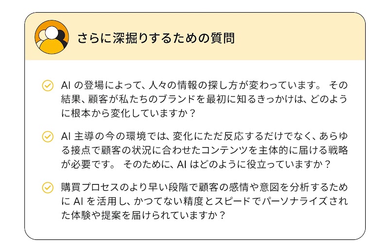 さらに深掘りするための質問：AI の登場によって、人々の情報の探し方が変わっています。顧客が私たちのブランドを最初に知るきっかけは、どのように根本から変化していますか？／AI 主導の今の環境では、変化にただ反応するだけでなく、あらゆる接点で顧客の状況に合わせたコンテンツを主体的に届ける戦略が必要です。そのために、AI はどのように役立っていますか？／購買プロセスのより早い段階で顧客の感情や意図を分析するために AI を活用し、かつてない精度とスピードでパーソナライズされた体験や提案を届けられていますか？