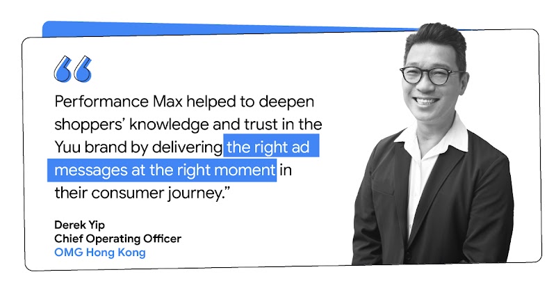 “Performance Max helped to deepen shoppers’ knowledge and trust in the Yuu brand by delivering the right ad messages at the right moment in their consumer journey.” - Derek Yip  Chief Operating Officer, OMG Hong Kong