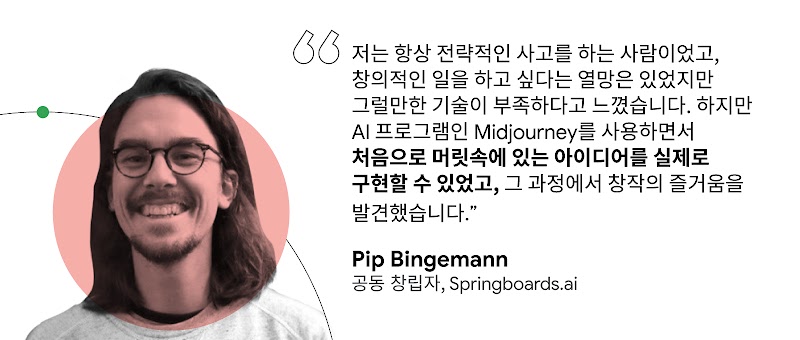 "저는 항상 전략적인 사고를 하는 사람이었고, 창의적인 일을 하고 싶다는 열망은 있었지만 그럴만한 기술이 부족하다고 느꼈습니다. 하지만 AI 프로그램인 Midjourney를 사용하면서 처음으로 머릿속에 있는 아이디어를 실제로 구현할 수 있었고, 그 과정에서 창작의 즐거움을 발견했습니다." Pip Bingemann 공동 창립자, Springboards.ai