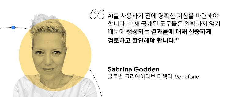 "AI를 사용하기 전에 명확한 지침을 마련해야 합니다. 현재 공개된 도구들은 완벽하지 않기 때문에 생성되는 결과물에 대해 신중하게 검토하고 확인해야 합니다." Sabrina Godden, 글로벌 크리에이티브 디렉터, Vodafone