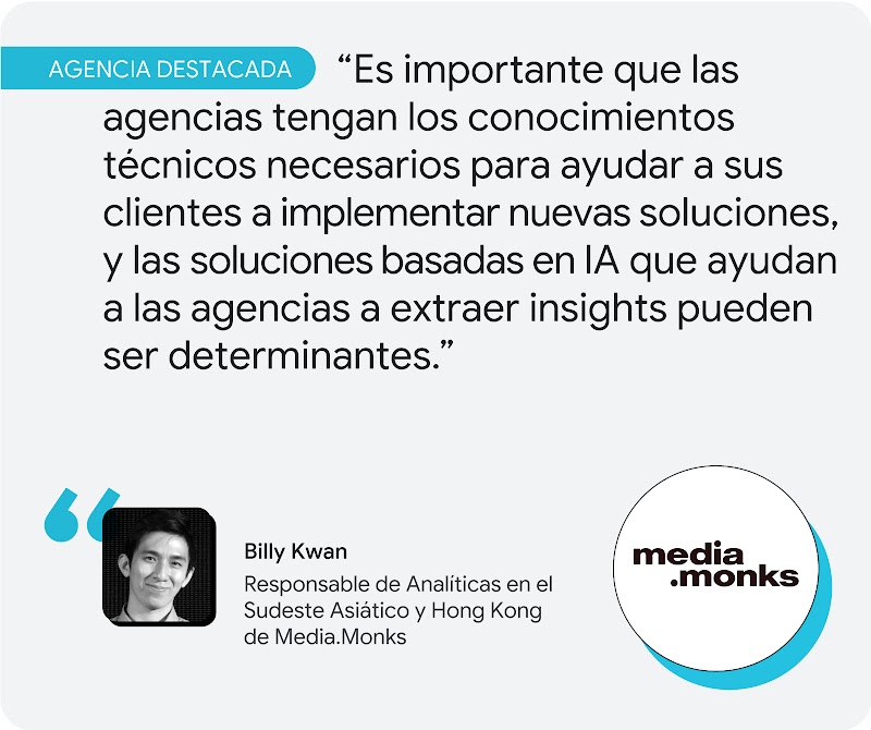 Agencia destacada. Según Billy Kwan, de Media.Monks, "es importante que las agencias tengan los conocimientos técnicos necesarios para ayudar a sus clientes a implementar nuevas soluciones, y las soluciones basadas en IA que ayudan a las agencias a extrae