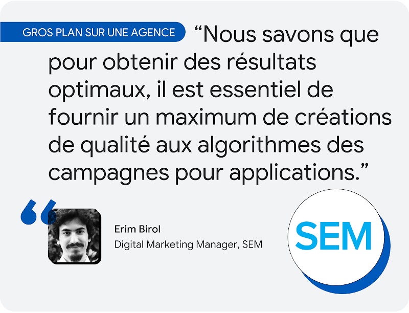 Gros plan sur une agence. Selon Erim Birol, Responsable du marketing digital chez SEM : "Nous savons que pour obtenir des résultats optimaux, il est essentiel de fournir un maximum de créations de qualité aux algorithmes des campagnes pour applications."