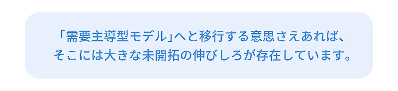 「需要主導型モデル」へと移行する意思さえあれば、そこには大きな未開拓の伸びしろが存在しています。