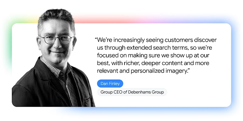 Dan Finley of Debenhams says, We’re increasingly seeing customers discover us through extended search terms, so we’re focused on making sure we show up at our best, with richer, deeper content, and more relevant and personalized imagery.