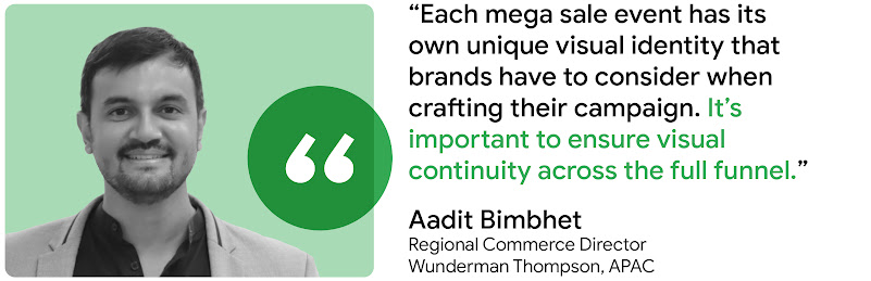 “Each mega sale event has its unique visual identity that brands have to consider when crafting their campaign. It’s important to ensure visual continuity across the full funnel.” - Aadit Bimbhet, Regional Commerce Director, Wunderman Thompson, APAC