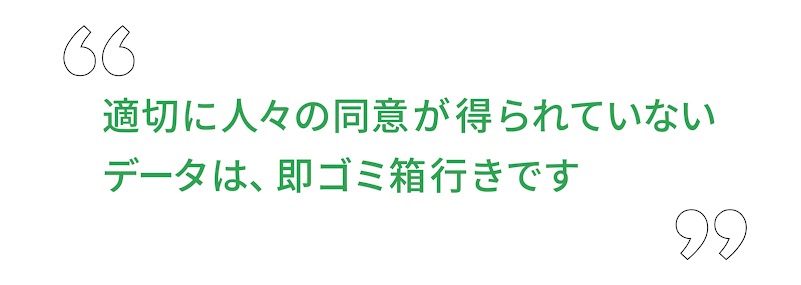 “ 適切に人々の同意が得られていないデータは、即ゴミ箱行きです ”