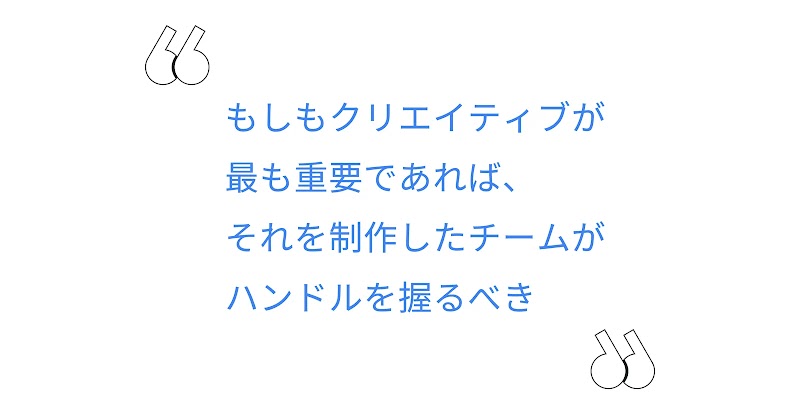 もしもクリエイティブが最も重要であれば、それを制作したチームがハンドルを握るべき