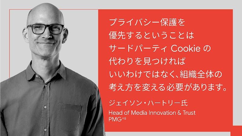 プライバシー保護を優先するということはサードパーティ Cookie の代わりを見つければいいわけではなく、組織全体の考え方を変える必要があります。ジェイソン・ハートリー氏, Head of Media Innovation & Trust, PMG